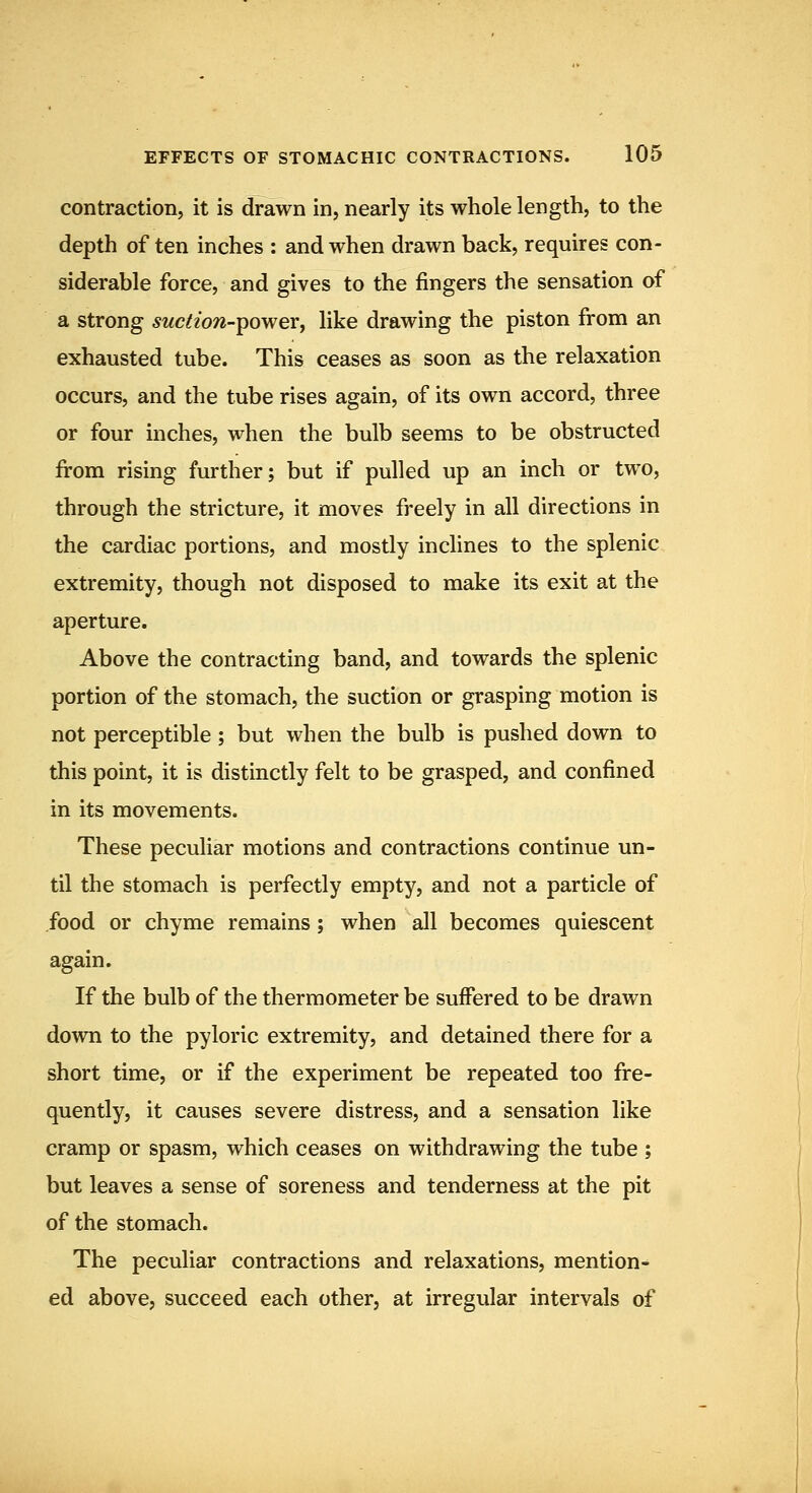 contraction, it is drawn in, nearly its whole length, to the depth of ten inches : and when drawn back, requires con- siderable force, and gives to the fingers the sensation of a strong 5wc^zow-power, like drawing the piston from an exhausted tube. This ceases as soon as the relaxation occurs, and the tube rises again, of its own accord, three or four inches, when the bulb seems to be obstructed from rising further; but if pulled up an inch or two, through the stricture, it moves freely in all directions in the cardiac portions, and mostly inclines to the splenic extremity, though not disposed to make its exit at the aperture. Above the contracting band, and towards the splenic portion of the stomach, the suction or grasping motion is not perceptible ; but when the bulb is pushed down to this point, it is distinctly felt to be grasped, and confined in its movements. These peculiar motions and contractions continue un- til the stomach is perfectly empty, and not a particle of food or chyme remains; when all becomes quiescent again. If the bulb of the thermometer be suffered to be drawn down to the pyloric extremity, and detained there for a short time, or if the experiment be repeated too fre- quently, it causes severe distress, and a sensation like cramp or spasm, which ceases on withdrawing the tube ; but leaves a sense of soreness and tenderness at the pit of the stomach. The peculiar contractions and relaxations, mention- ed above, succeed each other, at irregular intervals of
