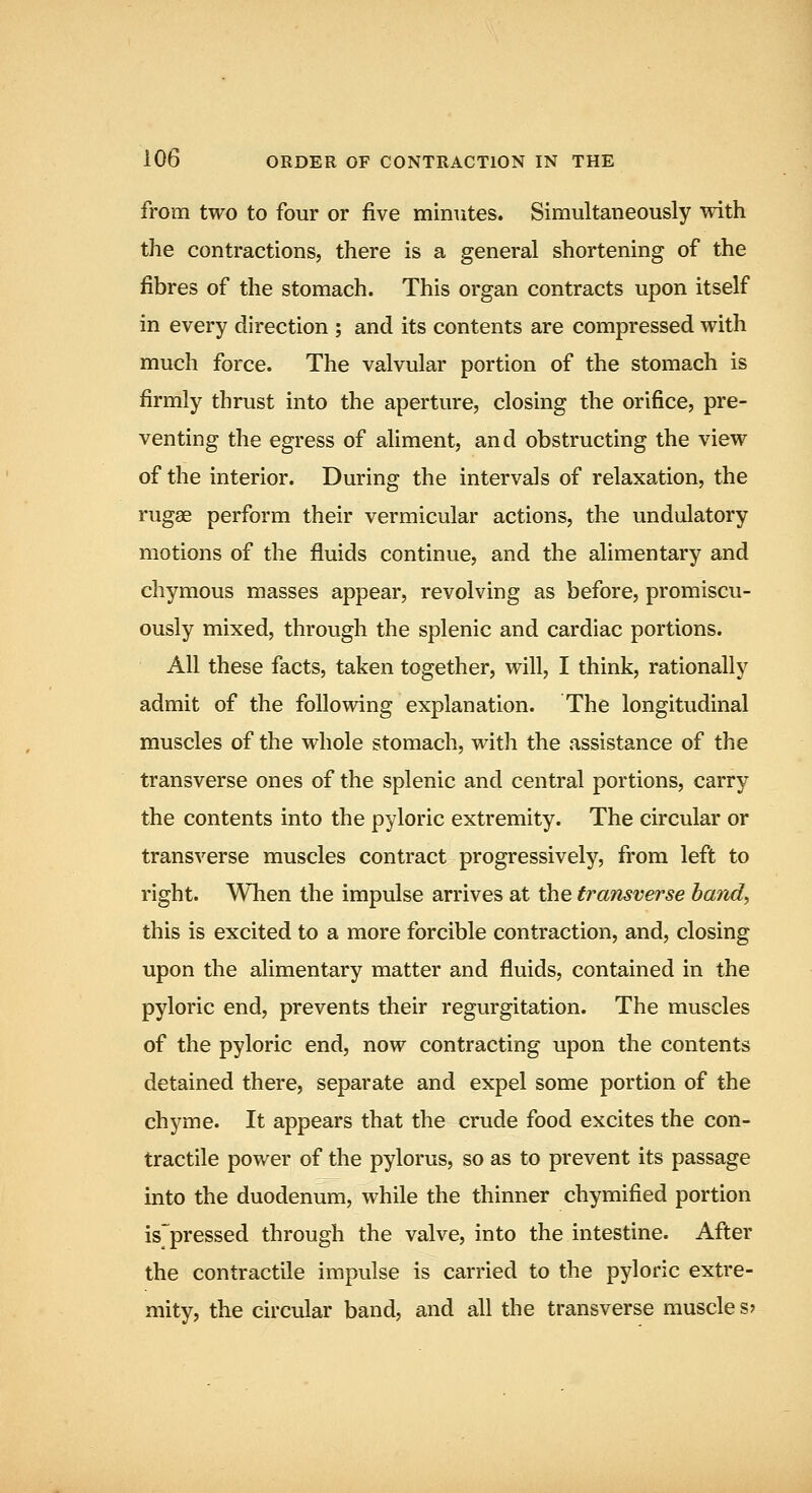 from two to four or five minTites. Simultaneously with the contractions, there is a general shortening of the fibres of the stomach. This organ contracts upon itself in every direction ; and its contents are compressed with much force. The valvular portion of the stomach is firmly thrust into the aperture, closing the orifice, pre- venting the egress of aliment, and obstructing the view of the interior. During the intervals of relaxation, the rugae perform their vermicular actions, the undulatory motions of the fluids continue, and the alimentary and chymous masses appear, revolving as before, promiscu- ously mixed, through the splenic and cardiac portions. All these facts, taken together, will, I think, rationally admit of the following explanation. The longitudinal muscles of the whole stomach, with the assistance of the transverse ones of the splenic and central portions, carry the contents into the pyloric extremity. The circular or transverse muscles contract progressively, from left to right. When the impulse arrives at the transverse hand, this is excited to a more forcible contraction, and, closing upon the alimentary matter and fluids, contained in the pyloric end, prevents their regurgitation. The muscles of the pyloric end, now contracting upon the contents detained there, separate and expel some portion of the chyme. It appears that the crude food excites the con- tractile power of the pylorus, so as to prevent its passage into the duodenum, while the thinner chymified portion is'pressed through the valve, into the intestine. After the contractile impulse is carried to the pyloric extre- mity, the circular band, and all the transverse muscle s?