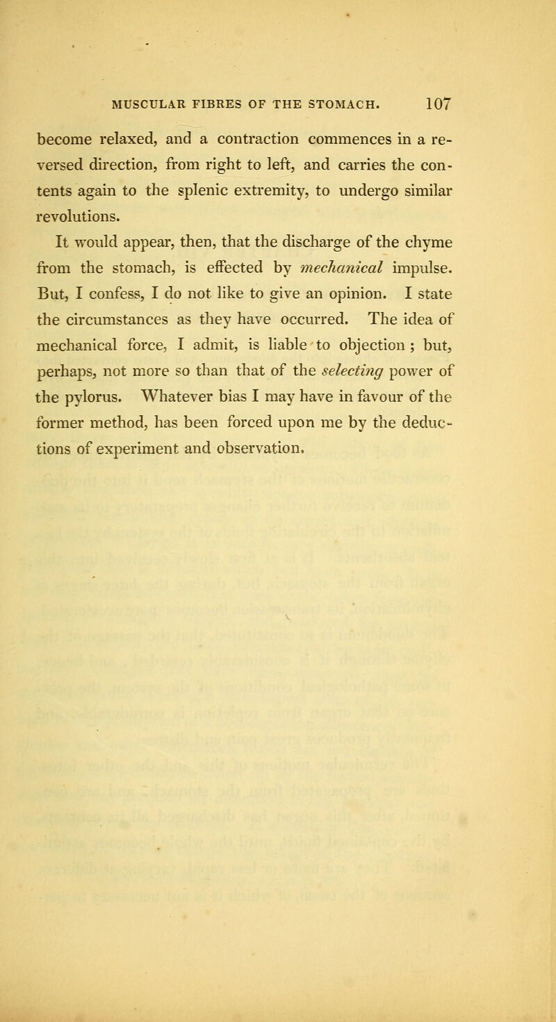 become relaxed, and a contraction commences in a re- versed direction, from right to left, and carries the con- tents again to the splenic extremity, to undergo similar revolutions. It would appear, then, that the discharge of the chyme from the stomach, is effected by mechanical impulse. But, I confess, I do not like to give an opinion. I state the circumstances as they have occurred. The idea of mechanical force, I admit, is liable to objection ; but, perhaps, not more so than that of the selecting power of the pylorus. Whatever bias I may have in favour of the former method, has been forced upon me by the deduc- tions of experiment and observation.