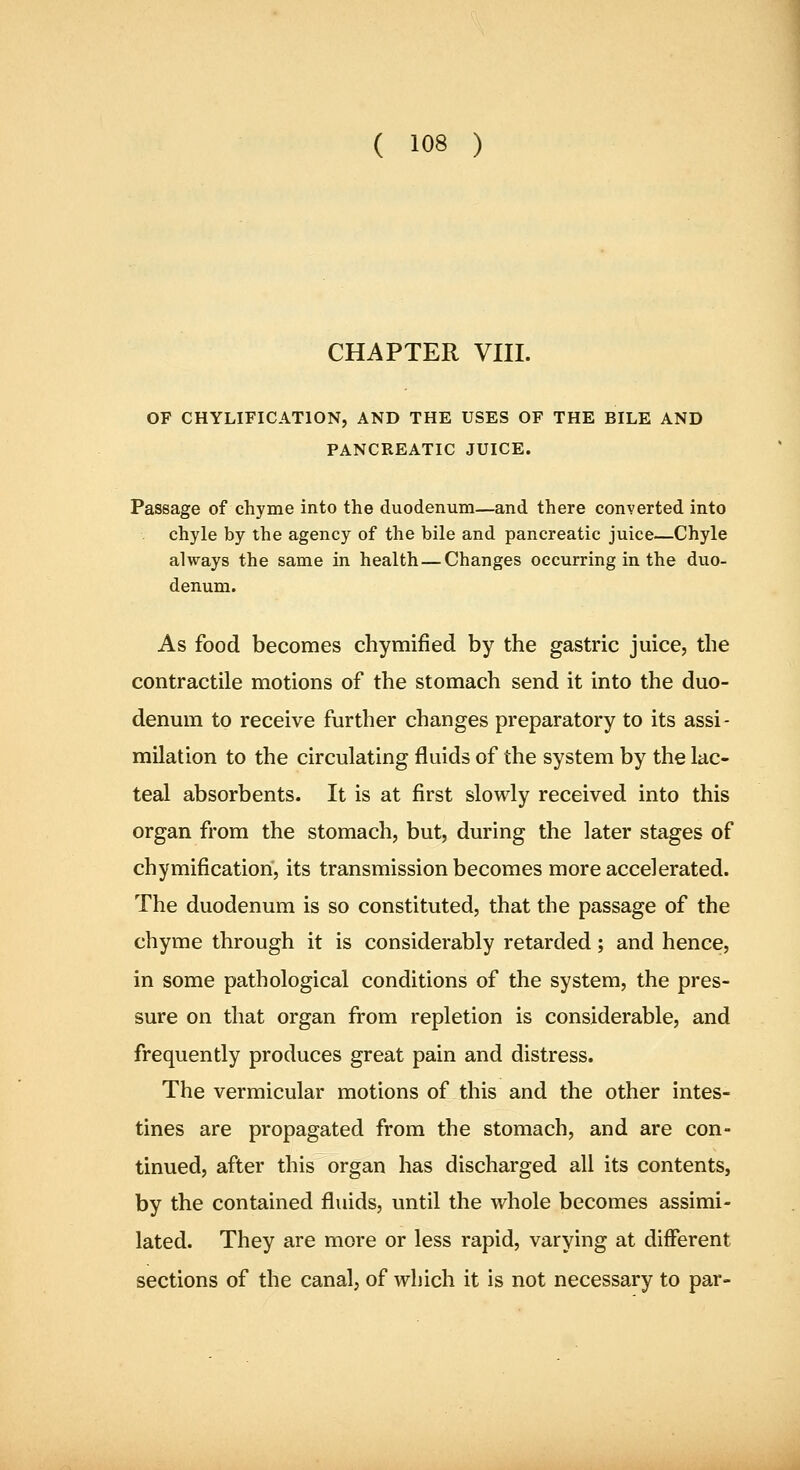CHAPTER VIII. OF CHYLIFICATION, AND THE USES OF THE BILE AND PANCREATIC JUICE. Passage of chyme into the duodenum—and there converted into chyle by the agency of the bile and pancreatic juice—Chyle always the same in health—Changes occurring in the duo- denum. As food becomes chymified by the gastric juice, the contractile motions of the stomach send it into the duo- denum to receive further changes preparatory to its assi- milation to the circulating fluids of the system by the lac- teal absorbents. It is at first slowly received into this organ from the stomach, but, during the later stages of chymification, its transmission becomes more accelerated. The duodenum is so constituted, that the passage of the chyme through it is considerably retarded; and hence, in some pathological conditions of the system, the pres- sure on that organ from repletion is considerable, and frequently produces great pain and distress. The vermicular motions of this and the other intes- tines are propagated from the stomach, and are con- tinued, after this organ has discharged all its contents, by the contained fluids, until the whole becomes assimi- lated. They are more or less rapid, varying at different sections of the canal, of which it is not necessary to par-