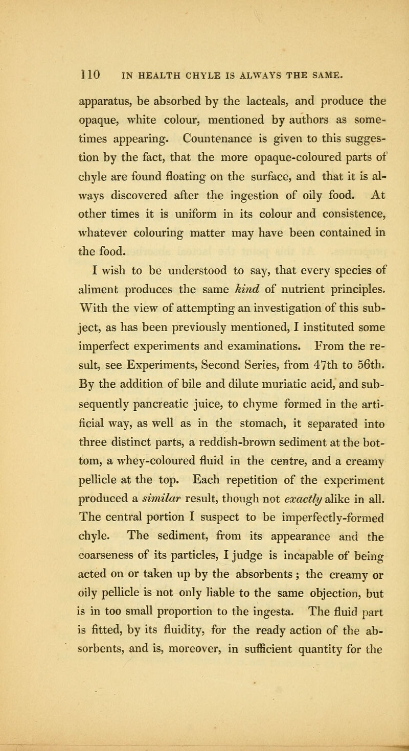 apparatus, be absorbed by the lacteals, and produce the opaque, white colour, mentioned by authors as some- times appearing. Countenance is given to this sugges- tion by the fact, that the more opaque-coloured parts of chyle are found floating on the surface, and that it is al- ways discovered after the ingestion of oily food. At other times it is uniform in its colour and consistence, whatever colouring matter may have been contained in the food. I wish to be understood to say, that every species of aliment produces the same kind of nutrient principles. With the view of attempting an investigation of this sub- ject, as has been previously mentioned, I instituted some imperfect experiments and examinations. From the re- sult, see Experiments, Second Series, from 47th to 56th. By the addition of bile and dilute muriatic acid, and sub- sequently pancreatic juice, to chyme formed in the arti- ficial way, as well as in the stomach, it separated into three distinct parts, a reddish-brown sediment at the bot- tom, a whey-coloured fluid in the centre, and a creamy pellicle at the top. Each repetition of the experiment produced a similar result, though not exactly alike in all. The central portion I suspect to be imperfectly-formed chyle. The sediment, fi'om its appearance and the coarseness of its particles, I judge is incapable of being acted on or taken up by the absorbents ; the creamy or oily pellicle is not only liable to the same objection, but is in too small proportion to the ingesta. The fluid part is fitted, by its fluidity, for the ready action of the ab- sorbents, and is, moreover, in sufficient quantity for the