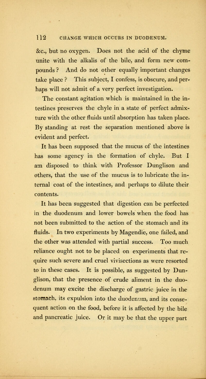 kc.f but no oxygen. Does not the acid of the chyme unite with the alkalis of the bile, and form new com- pounds ? And do not other equally important changes take place ? This subject, I confess, is obscure, and per- haps will not admit of a very perfect investigation. The constant agitation which is maintained in the in- testines preserves the chyle in a state of perfect admix- ture with the other fluids until absorption has taken place. By standing at rest the separation mentioned above is evident and perfect. It has been supposed that the mucus of the intestines has some agency in the formation of chyle. But I am disposed to think with Professor Dunglison and others, that the use of the mucus is to lubricate the in- ternal coat of the intestines, and perhaps to dilute their contents. It has been suggested that digestion can be perfected in the duodenum and lower bowels when the food has not been submitted to the action of the stomach and its fluids. In two experiments by Magendie, one failed, and the other was attended with partial success. Too much reliance ought not to be placed on experiments that re- quire such severe and cruel vivisections as were resorted to in these cases. It is possible, as suggested by Dun- glison, that the presence of crude aliment in the duo- denum may excite the discharge of gastric juice in the stomach, its expulsion into the duodenum, and its conse- quent action on the food, before it is affected by the bile and pancreatic juice. Or it may be that the upper part
