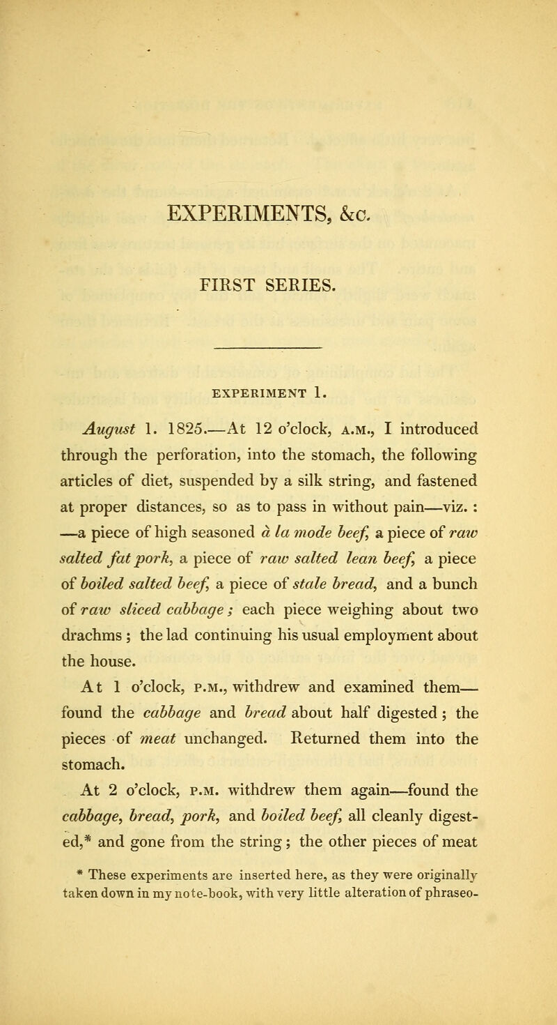 EXPERIMENTS, &a FIRST SERIES. EXPERIMENT 1. August 1. 1825—At 12 o'clock, a.m., I introduced through the perforation, into the stomach, the following articles of diet, suspended by a silk string, and fastened at proper distances, so as to pass in without pain—viz. : —a piece of high seasoned a la mode beef, a piece of raio salted fat pork, a piece of raw salted lean beef, a piece of boiled salted beef a piece of stale bread, and a bunch of raw sliced cabbage; each piece weighing about two drachms ; the lad continuing his usual employment about the house. At 1 o'clock, P.M., withdrew and examined them— found the cabbage and bread about half digested; the pieces of meat unchanged. Returned them into the stomach. At 2 o'clock, P.M. withdrew them again—found the cabbage, bread, pork, and boiled beef all cleanly digest- ed,* and gone from the string; the other pieces of meat * These experiments are inserted here, as they were originally taken down in my note-book, with very little alteration of phraseo-