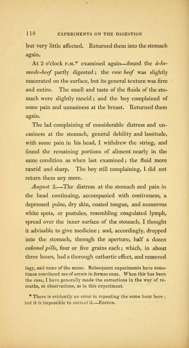 but very little affected. Returned them into the stomach again. At 2 o'clock P.M.* examined again—^found the a-la- mode-beef partly digested; the raw beef was slightly macerated on the surface, but its general texture was firm and entire. The smell and taste of the fluids of the sto- mach were slightly rancid; and the boy complained of some pain and uneasiness at the breast. Returned them again. The lad complaining of considerable distress and un- easiness at the stomach, general debility and lassitude, with some pain in his head, I withdrew the string, and found the remaining portions of aliment nearly in the same condition as when last examined; the fluid more rancid and sharp. The boy still complaining, I did not return them any more. August 2.—The distress at the stomach and pain in the head continuing, accompanied with costiveness, a depressed pulse, dry skin, coated tongue, and numerous white spots, or pustules, resembHng coagulated lymph, spread over the inner surface of the stomach, I thought it advisable to give medicine; and, accordingly, dropped into the stomach, through the aperture, half a dozen calomel pills ^ four or five grains each; which, in about three hours, had a thorough cathartic effect, and removed logy, and none of the sense. Subsequent experiments have some- times convinced me of errors in former ones. When this has been the case, I have generally made the corrections in the way of re- marks, or observations, as in this experiment. • There is evidently an error in repeating the same hour here ; but it is impossible to correct it—Editor.
