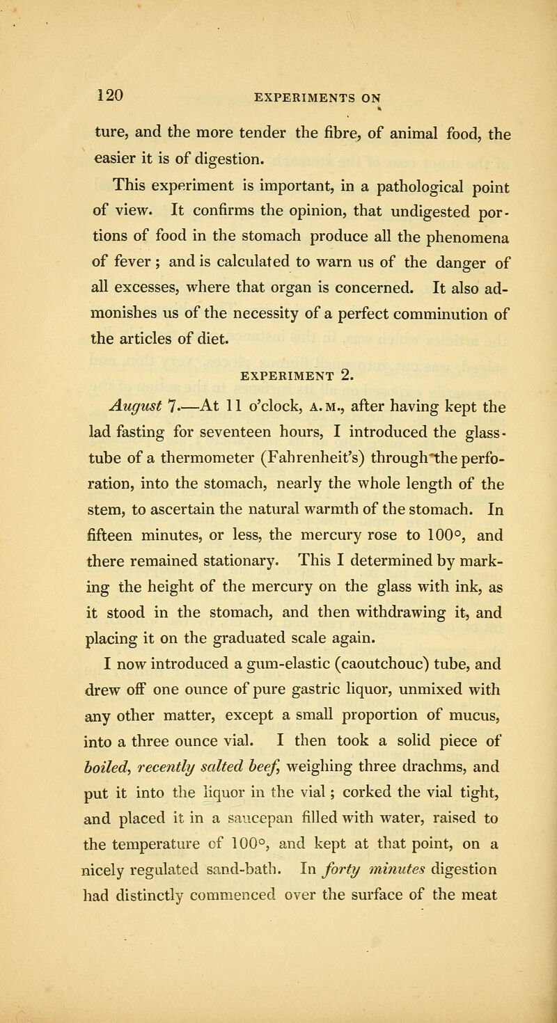 ture, and the more tender the fibre, of animal food, the easier it is of digestion. This experiment is important, in a pathological point of view. It confirms the opinion, that undigested por- tions of food in the stomach produce all the phenomena of fever ; and is calculated to vrarn us of the danger of all excesses, where that organ is concerned. It also ad- monishes us of the necessity of a perfect comminution of the articles of diet. EXPERIMENT 2. August 7.—At 11 o'clock, a.m., after having kept the lad fasting for seventeen hours, I introduced the glass- tube of a thermometer (Fahrenheit's) through*the perfo- ration, into the stomach, nearly the whole length of the stem, to ascertain the natural warmth of the stomach. In fifteen minutes, or less, the mercury rose to 100°, and there remained stationary. This I determined by mark- ing the height of the mercury on the glass with ink, as it stood in the stomach, and then withdrawing it, and placing it on the graduated scale again. I now introduced a gum-elastic (caoutchouc) tube, and drew off one ounce of pure gastric liquor, unmixed with any other matter, except a small proportion of mucus, into a three ounce vial. I then took a solid piece of boiled^ recently salted beef, weighing three drachms, and put it into the liquor in the vial; corked the vial tight, and placed it in a saucepan filled with water, raised to the temperature of 100°, and kept at that point, on a nicely regulated sand-bath. In forty minutes digestion had distinctly commenced over the surface of the meat