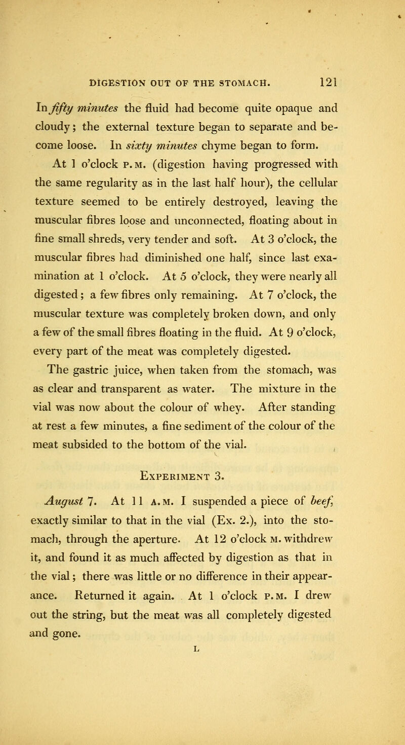 \xi fifty minutes the fluid had become quite opaque and cloudy; the external texture began to separate and be- come loose. In sixty minutes chyme began to form. At 1 o'clock p. M. (digestion having progressed with the same regularity as in the last half hour), the cellular texture seemed to be entirely destroyed, leaving the muscular fibres loose and unconnected, floating about in fine small shreds, very tender and soft. At 3 o'clock, the muscular fibres had diminished one half, since last exa- mination at 1 o'clock. At 5 o'clock, they were nearly all digested; a few fibres only remaining. At 7 o'clock, the muscular texture was completely broken down, and only a few of the small fibres floating in the fluid. At 9 o'clock, every part of the meat was completely digested. The gastric juice, when taken from the stomach, was as clear and transparent as water. The mixture in the vial was now about the colour of whey. After standing at rest a few minutes, a fine sediment of the colour of the meat subsided to the bottom of the vial. ^ Experiment 3. August 7. At 11 A. M. I suspended a piece of heej\ exactly similar to that in the vial (Ex. 2.), into the sto- mach, through the aperture. At 12 o'clock m. withdrew it, and found it as much affected by digestion as that in the vial; there was little or no difference in their appear- ance. Returned it again. At 1 o'clock p.m. I drew out the string, but the meat was all completely digested and gone.