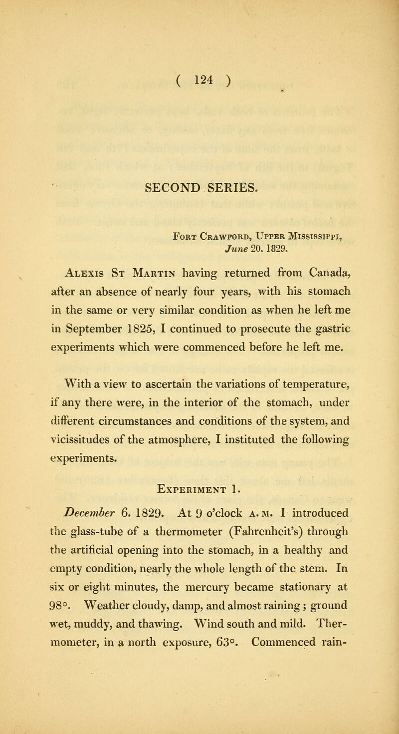 SECOND SERIES. Fort Crawford, Upper Mississippi, ^■^71^20. 1829. Alexis St Martin having returned from Canada, after an absence of nearly four years, with his stomach in the same or very similar condition as when he left me in September 1825, I continued to prosecute the gastric experiments which were commenced before he left me. With a view to ascertain the variations of temperature, if any there were, in the interior of the stomach, under different circumstances and conditions of the system, and vicissitudes of the atmosphere, I instituted the following experiments. Experiment 1. December 6. 1829. At 9 o'clock a.m. I introduced the glass-tube of a thermometer (Fahrenheit's) through the artificial opening into the stomach, in a healthy and empty condition, nearly the whole length of the stem. In six or eight minutes, the mercury became stationary at 98°. Weather cloudy, damp, and almost raining; ground wet, muddy, and thawing. Wind south and mild. Ther- mometer, in a north exposure, 63°. Commenced rain-