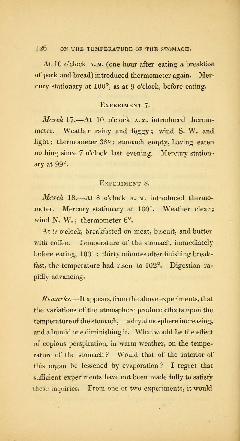 At 10 o'clock A.M. (one hour after eating a breakfast of pork and bread) introduced thermometer again. Mer- cury stationary at 100°, as at 9 o'clock, before eating. Experiment 7. March 17.—At 10 o'clock a.m. introduced thermo- meter. Weather rainy and foggy ; wind S. W. and Hght; thermometer 38°; stomach empty, having eaten nothing since 7 o'clock last evening. Mercury station- ary at 99°. Experiment 8. March 18.—At 8 o'clock a. m. introduced thermo- meter. Mercury stationary at 100°. Weather clear; wind N. W.; thermometer 6°. At 9 o'clock, breakfasted on meat, biscuit, and butter with coffee. Temperature of the stomach, immediately before eating, 100° ; thirty minutes after finishing break- &st, the temperature had risen to 102°. Digestion ra- pidly advancing. Remarks.—It appears, from the above experiments, that the variations of the atmosphere produce effects upon the temperature of the stomach,—a dry atmosphere increasing, and a humid one diminishing it. What would be the effect of copious perspiration, in warm weather, on the tempe- rature of the stomach ? Would that of the interior of this organ be lessened by evaporation ? I regret that sufficient experiments have not been made fully to satisfy these inquiries. From one or tv*^o experiments, it would