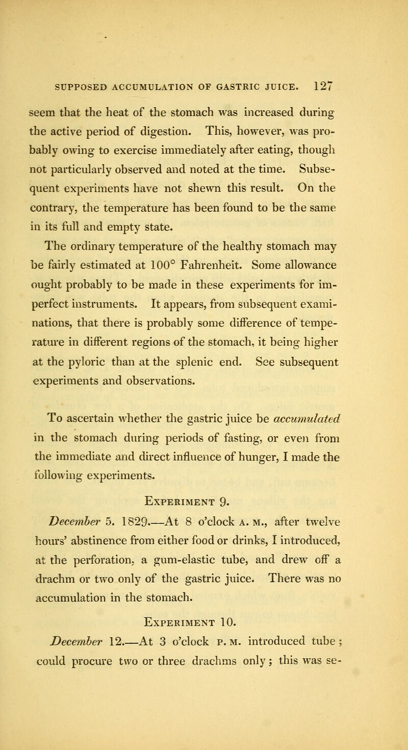 seem that the heat of the stomach was increased during the active period of digestion. This, however, was pro- bably owing to exercise immediately after eating, though not particularly observed and noted at the time. Subse- quent experiments have not shewn this result. On the contrary, the temperature has been found to be the same in its full and empty state. The ordinary temperature of the healthy stomach may be fairly estimated at 100° Fahrenheit. Some allowance ought probably to be made in these experiments for im- perfect instruments. It appears, from subsequent exami- nations, that there is probably some difference of tempe- rature in different regions of the stomach, it being higher at the pyloric than at the splenic end. See subsequent experiments and observations. To ascertain whether the gastric juice be accumulated in the stomach during periods of fasting, or even from the immediate and direct influence of hunger, I made the following experiments. Experiment 9. December 5. 1829.—At 8 o'clock a. m., after twelve hours' abstinence from either food or drinks, I introduced, at the perforation, a gum-elastic tube, and drew off a drachm or two only of the gastric juice. There was no accumulation in the stomach. Experiment 10. December 12 At 3 o'clock p. m. introduced tube ; could procure two or three drachms only; this was se-