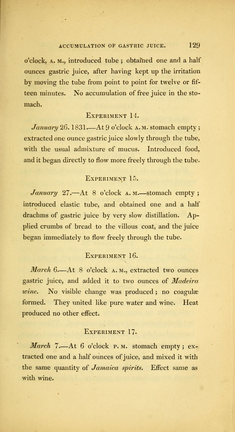 o'clock, A. M.j introduced tube ; obtained one and a half ounces gastric juice, after having kept up the irritation by moving the tube from point to point for twelve or fif- teen minutes. No accumulation of free juice in the sto- mach. Experiment 14. January 26.1831.—At 9 o'clock a. m. stomach empty; extracted one ounce gastric juice slowly through the tube, with the usual admixture of mucus. Introduced food, and it began directly to flow more freely through the tube. Experiment 15. January 27.—At 8 o'clock a. m.—stomach empty ; introduced elastic tube, and obtained one and a half drachms of gastric juice by very slow distillation. Ap- plied crumbs of bread to the villous coat, and the juice began immediately to flow freely through the tube. Experiment 16. March 6—At 8 o'clock a. m., extracted two ounces gastric juice, and added it to two ounces of Madeira wine. No visible change was produced; no coagulse formed. They united like pure water and wine. Heat produced no other effect. Experiment 17. March 7.—At 6 o'clock p. m. stomach empty; ex- tracted one and a half ounces of juice, and mixed it with the same quantity of Jamaica spirits. Effect same as with wine.