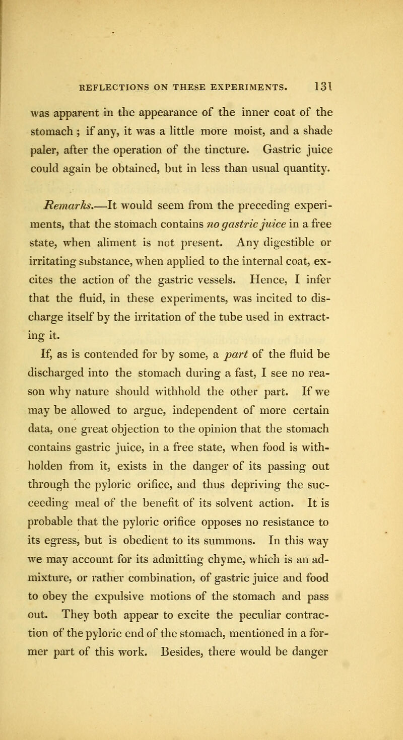 was apparent in the appearance of the inner coat of the stomach ; if any, it was a Httle more moist, and a shade paler, after the operation of the tincture. Gastric juice could again be obtained, but in less than usual quantity. Remarks.—It would seem from the preceding experi- ments, that the stomach contains no gastric juice in a free state, when aliment is not present. Any digestible or irritating substance, when applied to the internal coat, ex- cites the action of the gastric vessels. Hence, I infer that the fluid, in these experiments, was incited to dis- charge itself by the irritation of the tube used in extract- ing it. If, as is contended for by some, a part of the fluid be discharged into the stomach during a fast, I see no rea- son why nature should withhold the other part. If we may be allowed to argue, independent of more certain data, one great objection to the opinion that the stomach contains gastric juice, in a free state, when food is with- holden from it, exists in the danger of its passing out through the pyloric orifice, and thus depriving the suc- ceeding meal of the benefit of its solvent action. It is probable that the pyloric orifice opposes no resistance to its egress, but is obedient to its summons. In this way we may account for its admitting chyme, which is an ad- mixture, or rather combination, of gastric juice and food to obey the expulsive motions of the stomach and pass out. They both appear to excite the peculiar contrac- tion of the pyloric end of the stomach, mentioned in a for- mer part of this work. Besides, there would be danger