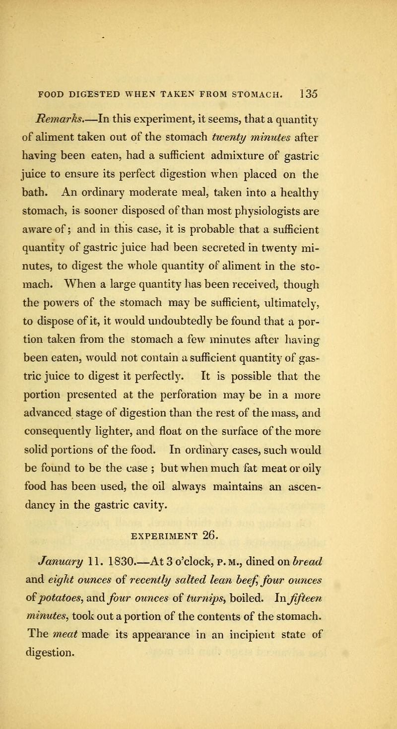 JRemarks.—In this experiment, it seems, that a quantity of aUment taken out of the stomach twenty minutes after having been eaten, had a sufficient admixture of gastric juice to ensure its perfect digestion when placed on the bath. An ordinary moderate meal, taken into a healthy stomach, is sooner disposed of than most physiologists are aware of; and in this case, it is probable that a sufficient quantity of gastric juice had been secreted in twenty mi- nutes, to digest the whole quantity of aliment in the sto- mach. When a large quantity has been received, though the powers of the stomach may be sufficient, ultimately, to dispose of it, it would undoubtedly be found that a por- tion taken from the stomach a few minutes after having been eaten, would not contain a sufficient quantity of gas- tric juice to digest it perfectly. It is possible that the portion presented at the perforation may be in a more advanced stage of digestion than the rest of the mass, and consequently lighter, and float on the surface of the more solid portions of the food. In ordinary cases, such would be found to be the case ; but when much fat meat or oily food has been used, the oil always maintains an ascen- dancy in the gastric cavity. EXPERIMENT 26. January 11. 1830.—At 3 o'clock, p. m., dined on bread and eight ounces oi recently salted lean beef, four ounces o^ potatoes, and four ounces of turnips, boiled. In fifteen minutes, took out a portion of the contents of the stomach. The meat made its appearance in an incipient state of digestion.