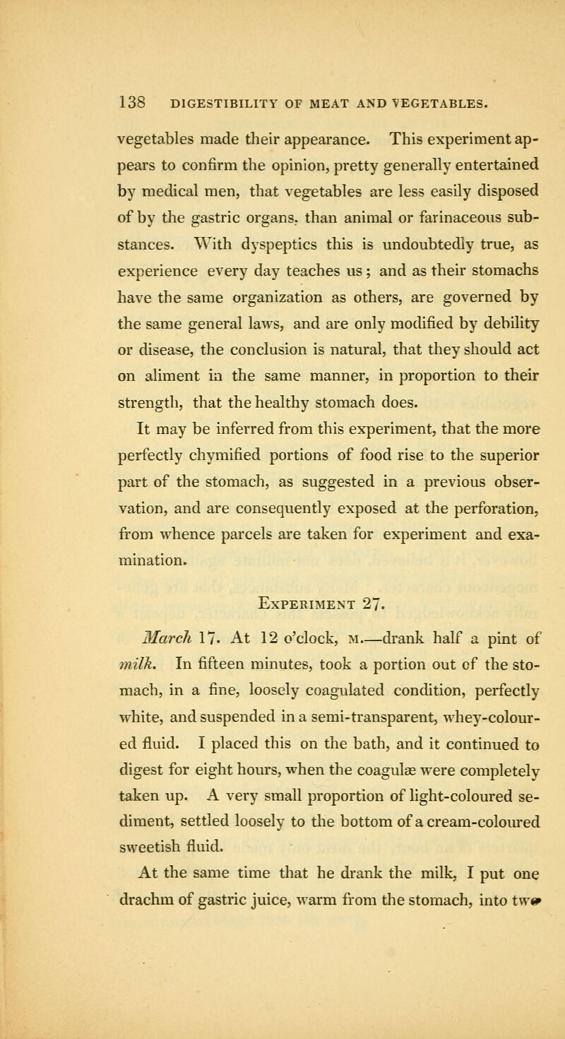 vegetables made their appearance. This experiment ap- pears to confirm the opinion, pretty generally entertained by medical men, that vegetables are less easily disposed of by the gastric organs, than animal or farinaceous sub- stances. With dyspeptics this is undoubtedly true, as experience every day teaches us; and as their stomachs have the same organization as others, are governed by the same general laws, and are only modified by debility or disease, the conclusion is natural, that they should act on aliment in the same manner, in proportion to their strength, that the healthy stomach does. It may be inferred from this experiment, that the more perfectly chymified portions of food rise to the superior part of the stomach, as suggested in a previous obser- vation, and are consequently exposed at the perforation, fi'om whence parcels are taken for experiment and exa- mination. Experiment 27. March 17. At 12 o'clock, m drank half a pint of milk. In fifteen minutes, took a portion out of the sto- mach, in a fine, loosely coagulated condition, perfectly white, and suspended in a semi-transparent, whey-colour- ed fluid. I placed this on the bath, and it continued to digest for eight hours, when the coagulae were completely taken up. A very small proportion of light-coloured se- diment, settled loosely to the bottom of a cream-coloured sweetish fluid. At the same time that he drank the milk, I put one drachm of gastric juice, warm from the stomach, into twe»