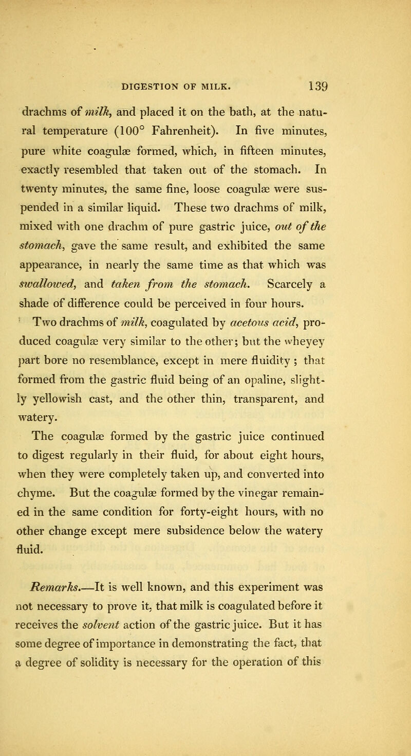 drachms of tnilky and placed it on the bath, at the natu- ral temperature (100° Fahrenheit). In five minutes, pure white coagulae formed, which, in fifteen minutes, exactly resembled that taken out of the stomach. In twenty minutes, the same fine, loose coagulae were sus- pended in a similar liquid. These two drachms of milk, mixed with one drachm of pure gastric juice, out of the stomach, gave the same result, and exhibited the same appearance, in nearly the same time as that which was swallowed, and taken from the stomach. Scarcely a shade of difference could be perceived in four hours. Two drachms of milk, coagulated by acetous acid, pro- duced coagulae very similar to the other; but the wheyey part bore no resemblance, except in mere fluidity ; that formed from the gastric fluid being of an opaline, slight- ly yellowish cast, and the other thin, transparent, and watery. The coagulae formed by the gastric juice continued to digest regularly in their fluid, for about eight hours, when they were completely taken up, and converted into chyme. But the coagulae formed by the vinegar remain- ed in the same condition for forty-eight hours, with no other change except mere subsidence below the watery fluid. Remarks.—It is well known, and this experiment was not necessary to prove it, that milk is coagulated before it receives the solvent action of the gastric juice. But it has some degree of importance in demonstrating the fact, that a degree of solidity is necessary for the operation of this