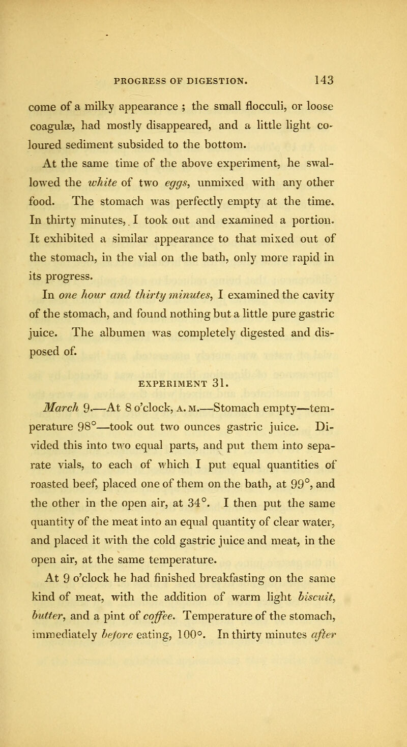 come of a milky appearance ; the small flocculi, or loose coagulae, had mostly disappeared, and a little light co- loured sediment subsided to the bottom. At the same time of the above experiment, he swal- lowed the white of two eggs, unmixed with any other food. The stomach was perfectly empty at the time. In thirty minutes,. I took out and examined a portion. It exhibited a similar appearance to that mixed out of the stomach, in the vial on the bath, only more rapid in its progress. In one hour and thirty minutes, I examined the cavity of the stomach, and found nothing but a little pure gastric juice. The albumen was completely digested and dis- posed of. EXPERIMENT 31. March 9—At 8 o'clock, a. m.—Stomach empty—tem- perature 98°—took out two ounces gastric juice. Di- vided this into two equal parts, and put them into sepa- rate vials, to each of which I put equal quantities of roasted beef, placed one of them on the bath, at 99°? and the other in the open air, at 34°. I then put the same quantity of the meat into an equal quantity of clear water, and placed it with the cold gastric juice and meat, in the open air, at the same temperature. At 9 o'clock he had finished breakfasting on the same kind of meat, with the addition of warm light biscuit, butter, and a pint of coffee. Temperature of the stomach, immediately 5e/ore eating, 100°. In thirty minutes o/^er