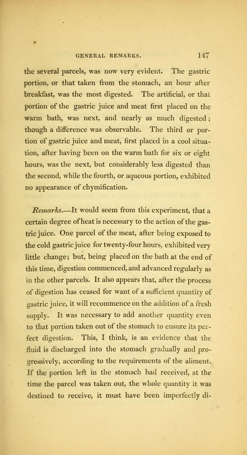 the several parcels, was now very evident. The gastric portion, or that taken from the stomach, an hour after breakfast, was the most digested. The artificial, or that portion of the gastric juice and meat first placed on the warm bath, was next, and nearly as much digested; though a difference was observable. The third or por- tion of gastric juice and meat, first placed in a cool situa- tion, after having been on the warm bath for six or eight hours, was the next, but considerably less digested than the second, while the fourth, or aqueous portion, exhibited no appearance of chymification. Hemarks It would seem from this experiment, that a certain degree of heat is necessary to the action of the gas- tric juice. One parcel of the meat, after being exposed to the cold gastric juice for twenty-four hours, exhibited very little change; but, being placed on the bath at the end of this time, digestion commenced, and advanced regularly as in the other parcels. It also appears that, after the process of digestion has ceased for want of a sufficient quantity of gastric juice, it will recommence on the addition of a fresh supply. It was necessary to add another quantity even to that portion taken out of the stomach to ensure its per- fect digestion. This, I think, is an evidence that the fluid is discharged into the stomach gradually and pro- gressively, according to the requirements of the aliment. If the portion left in the stomach had received, at the time the parcel was taken out, the whole quantity it was destined to receive^ it must have been imperfectly di-
