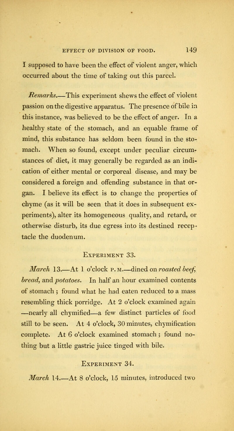 I supposed to have been the effect of violent anger, which occurred about the time of taking out this parcel. Remarks.—This experiment shews the effect of violent passion on the digestive apparatus. The presence of bile in this instance, was believed to be the effect of anger. In a healthy state of the stomach, and an equable frame of mind, this substance has seldom been found in the sto- mach. When so found, except under peculiar circum- stances of diet, it may generally be regarded as an indi- cation of either mental or corporeal disease, and may be considered a foreign and offending substance in that or- gan. I believe its effect is to change the properties of chyme (as it will be seen that it does in subsequent ex- periments), alter its homogeneous quality, and retard, or otherwise disturb, its due egress into its destined recep- tacle the duodenum. Experiment 33. March 13.—At 1 o'clock p. m—diined on roasted beefi bread, and potatoes. In half an hour examined contents of stomach ; found what he had eaten reduced to a mass resembling thick porridge. At 2 o'clock examined again —nearly all chymified—a few distinct particles of food still to be seen. At 4 o'clock, 30 minutes, chymification complete. At 6 o'clock examined stomach; found no- thing but a little gastric juice tinged with bile. Experiment 34. March 14 At 8 o'clock, 15 minutes, introduced two