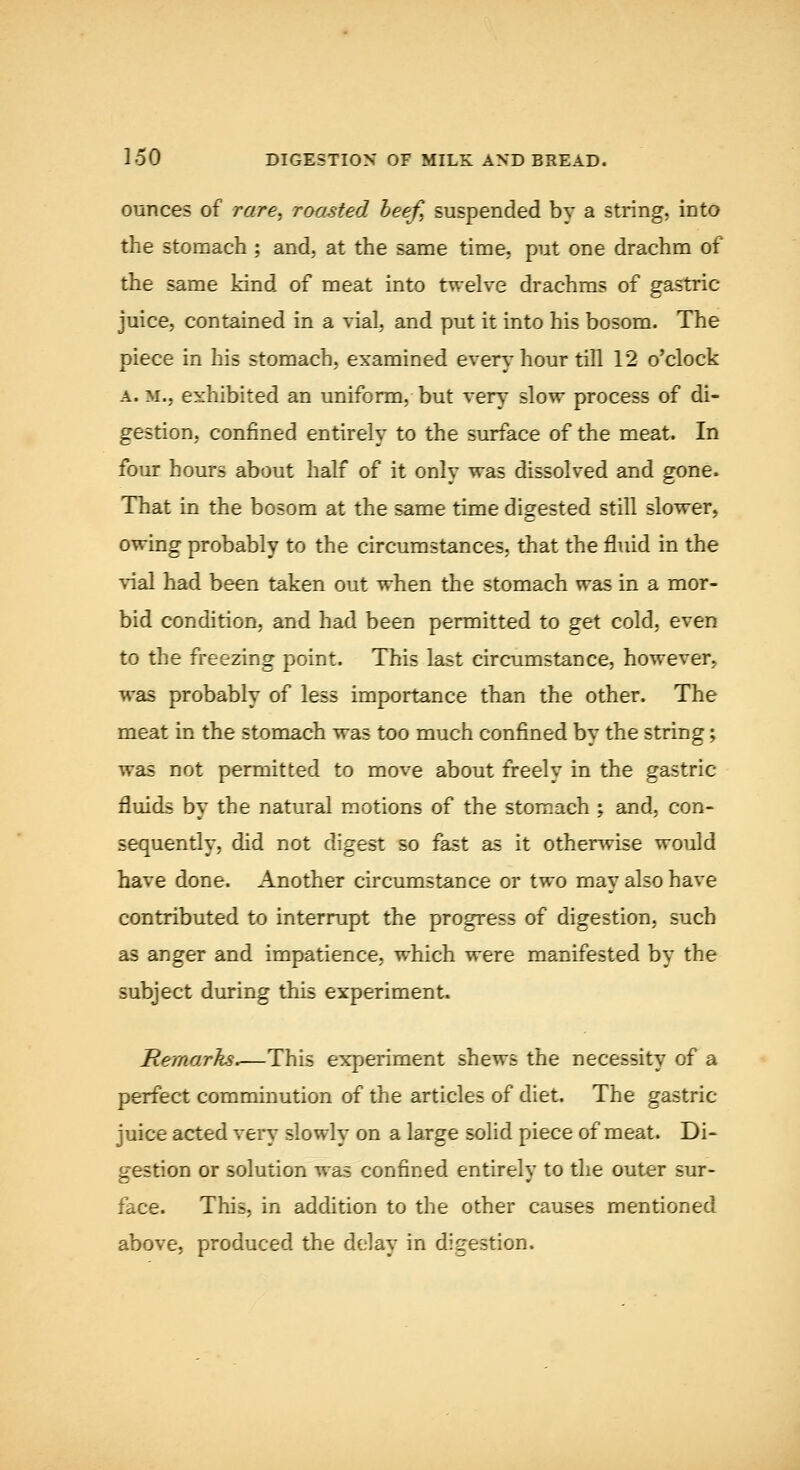 ounces of rare^ roasted beef, suspended by a string, into the stomach ; and, at the same time, put one drachm of the same kind of meat into twelve drachms of gastric juice, contained in a vial, and put it into his bosom. The piece in his stomach, examined every hour till 12 o'clock A. M., exhibited an uniform, but very slow process of di- gestion, confined entirely to the surface of the meat. In four hours about half of it only was dissolved and gone. That in the bosom at the same time digested still slower, owing probably to the circumstances, that the fluid in the vial had been taken out when the stomach was in a mor- bid condition, and had been permitted to get cold, even to the freezing point. This last circumstance, however, was probably of less importance than the other. The meat in the stomach was too much confined by the string; was not permitted to move about freely in the gastric fluids by the natural motions of the stomach ; and, con- sequently, did not digest so fast as it otherwise would have done. Another circumstance or two may also have contributed to interrupt the progress of digestion, such as anger and impatience, which were manifested by the subject during this experiment. Remarks.—This experiment shews the necessity of a perfect comminution of the articles of diet. The gastric juice acted very slowly on a large solid piece of meat. Di- gestion or solution was confined entirely to the outer sur- face. This, in addition to the other causes mentioned above, produced the delay in digestion.