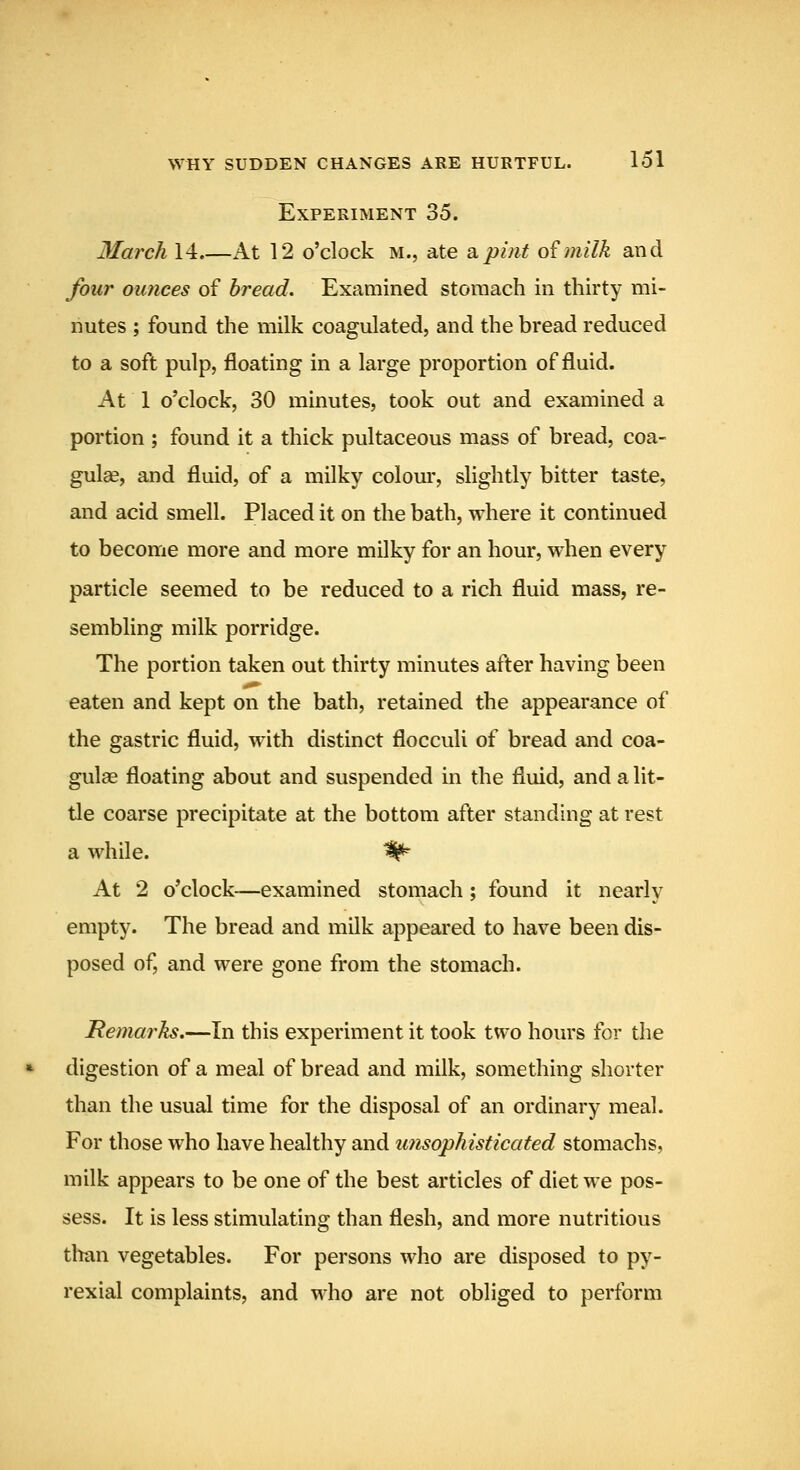 Experiment 35. March 14.—At 12 o'clock m., ate a.pint o£milk and four ounces of bread. Examined storaach in thirty mi- nutes ; found the milk coagulated, and the bread reduced to a soft pulp, floating in a large proportion of fluid. At 1 o'clock, 30 minutes, took out and examined a portion ; found it a thick pultaceous mass of bread, coa- gulee, and fluid, of a milky colom*, slightly bitter taste, and acid smell. Placed it on the bath, where it continued to become more and more milky for an hour, when every particle seemed to be reduced to a rich fluid mass, re- sembling milk porridge. The portion taken out thirty minutes after having been eaten and kept on the bath, retained the appearance of the gastric fluid, with distinct flocculi of bread and coa- gulae floating about and suspended in the fluid, and a lit- tle coarse precipitate at the bottom after standing at rest a while. ^ At 2 o'clock—examined stomach ; found it nearly empty. The bread and milk appeared to have been dis- posed of, and were gone from the stomach. Hemarks,—In this experiment it took two hours for the digestion of a meal of bread and milk, something shorter than the usual time for the disposal of an ordinary meal. For those who have healthy and unsophisticated stomachs, milk appears to be one of the best articles of diet we pos- sess. It is less stimulating than flesh, and more nutritious titan vegetables. For persons who are disposed to py- rexial complaints, and who are not obliged to perform