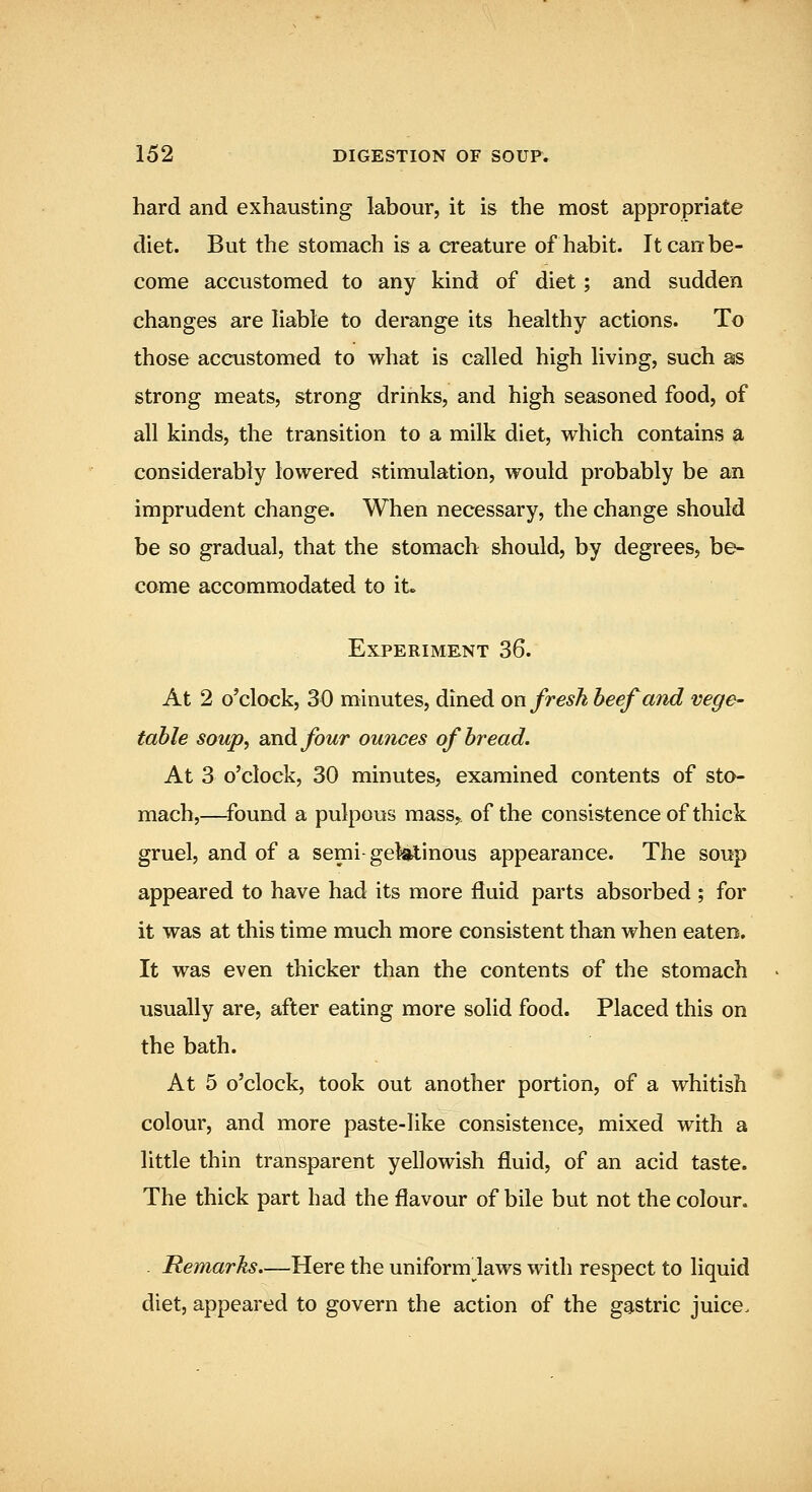 hard and exhausting labour, it is the most appropriate diet. But the stomach is a creature of habit. It can be- come accustomed to any kind of diet; and sudden changes are Hable to derange its healthy actions. To those accustomed to what is called high living, such as strong meats, strong drinks, and high seasoned food, of all kinds, the transition to a milk diet, which contains a considerably lowered stimulation, would probably be an imprudent change. When necessary, the change should be so gradual, that the stomach should, by degrees, be- come accommodated to it« Experiment 36. At 2 o'clock, 30 minutes, dined on fresh beef and vege- table soup^ and four ou7ices of bread. At 3 o'clock, 30 minutes, examined contents of sto- mach,—found a pulpous mass^ of the consistence of thick gruel, and of a semi-gek^inous appearance. The soup appeared to have had its more fluid parts absorbed ; for it was at this time much more consistent than when eaten. It was even thicker than the contents of the stomach usually are, after eating more solid food. Placed this on the bath. At 5 o'clock, took out another portion, of a whitish colour, and more paste-like consistence, mixed with a little thin transparent yellowish fluid, of an acid taste. The thick part had the flavour of bile but not the colour. Remarks.—Here the uniform laws with respect to liquid diet, appeared to govern the action of the gastric juice.
