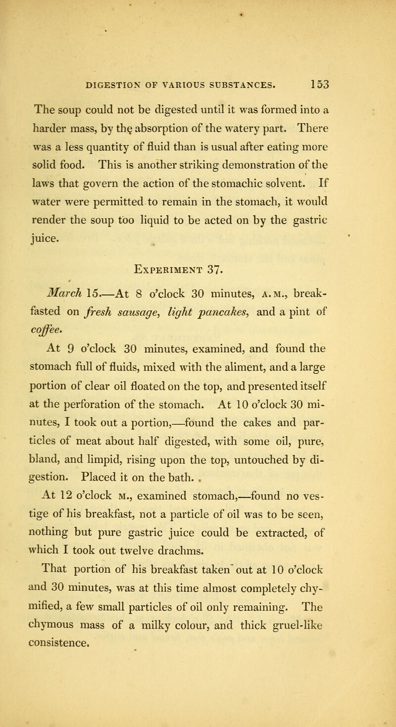 The soup could not be digested until it was formed into a harder mass, by th§ absorption of the watery part. There was a less quantity of fluid than is usual after eating more solid food. This is another striking demonstration of the laws that govern the action of the stomachic solvent. If water were permitted to remain in the stomach, it would render the soup too liquid to be acted on by the gastric juice. Experiment 37. March 15—At 8 o'clock 30 minutes, a.m., break- fasted on fresh sausage^ light pancakes^ and a pint of coffee. At 9 o'clock 30 minutes, examined, and found the stomach full of fluids, mixed with the aliment, and a large portion of clear oil floated on the top, and presented itself at the perforation of the stomach. At 10 o'clock 30 mi- nutes, I took out a portion,—found the cakes and par- ticles of meat about half digested, with some oil, pure, bland, and limpid, rising upon the top, untouched by di- gestion. Placed it on the bath. . At 12 o'clock M., examined stomach,—found no ves- tige of his breakfast, not a particle of oil was to be seen, nothing but pure gastric juice could be extracted, of which I took out twelve drachms. That portion of his breakfast taken' out at 10 o'clock and 30 minutes, was at this time almost completely chy- mified, a few small particles of oil only remaining. The chymous mass of a milky colour, and thick gruel-like consistence.