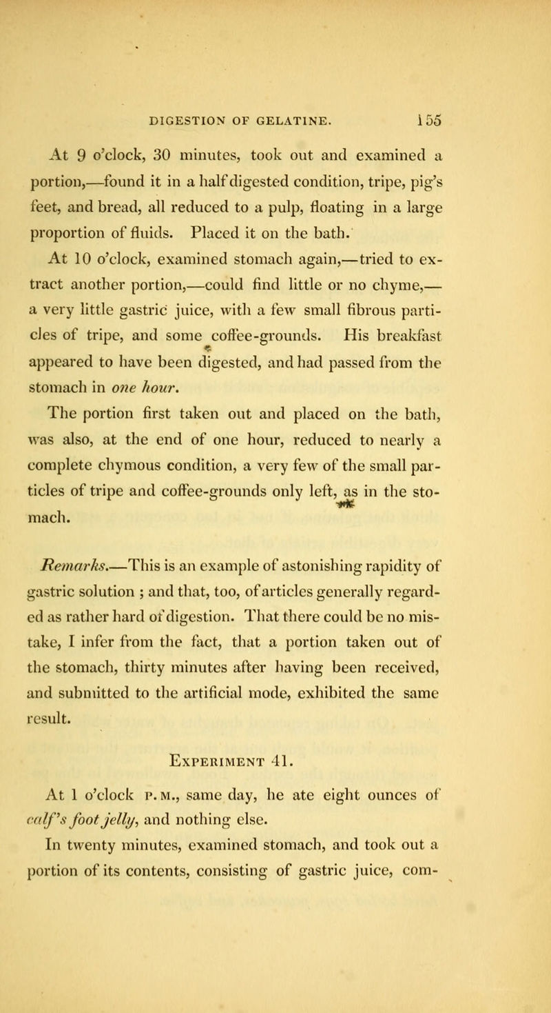 At 9 o'clock, 30 minutes, took out and examined a portion,—found it in a half digested condition, tripe, pig's feet, and bread, all reduced to a pulp, floating in a large proportion of fluids. Placed it on the bath. At 10 o'clock, examined stomach again,—tried to ex- tract another portion,—could find little or no chyme,— a very little gastric juice, with a tew small fibrous parti- cles of tripe, and some coffee-grounds. His breakfast appeared to have been digested, and had passed from the stomach in 07ie hour. The portion first taken out and placed on the bath, was also, at the end of one hour, reduced to nearly a complete chymous condition, a very few of the small par- ticles of tripe and coffee-grounds only left, as in the sto- mach. Remarks.—This is an example of astonishing rapidity of gastric solution ; and that, too, of articles generally regard- ed as rather hard of digestion. That there could be no mis- take, I infer from the fact, that a portion taken out of the stomach, thirty minutes after having been received, and submitted to the artificial mode, exhibited the same result. Experiment 41. At 1 o'clock p. M., same day, he ate eight ounces of calf's foot Jell?/, and nothing else. In twenty minutes, examined stomach, and took out a portion of its contents, consisting of gastric juice, com-