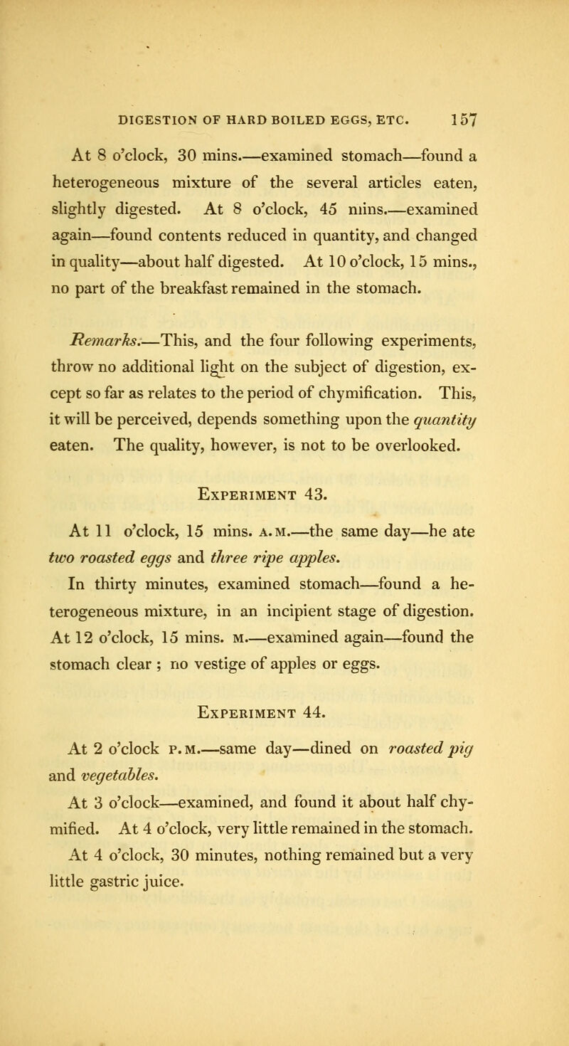 DIGESTION OF HARD BOILED EGGS, ETC. 1 57 At 8 o'clock, 30 mins.—examined stomach—found a heterogeneous mixture of the several articles eaten, slightly digested. At 8 o'clock, 45 mins.—examined again—found contents reduced in quantity, and changed in quality—about half digested. At 10 o'clock, 15 mins., no part of the breakfast remained in the stomach. Remarhs:—This, and the four following experiments, throw no additional light on the subject of digestion, ex- cept so far as relates to the period of chymification. This, it will be perceived, depends something upon the quantity eaten. The quality, however, is not to be overlooked. Experiment 43. At 11 o'clock, 15 mins. a.m.—the same day—he ate two roasted eggs and three ripe apples. In thirty minutes, examined stomach—found a he- terogeneous mixture, in an incipient stage of digestion. At 12 o'clock, 15 mins. m.—examined again—found the stomach clear ; no vestige of apples or eggs. Experiment 44. At 2 o'clock p. M.—same day—dined on roasted pig and vegetables. At 3 o'clock—examined, and found it about half chy- mified. At 4 o'clock, very little remained in the stomach. At 4 o'clock, 30 minutes, nothing remained but a very little gastric juice.