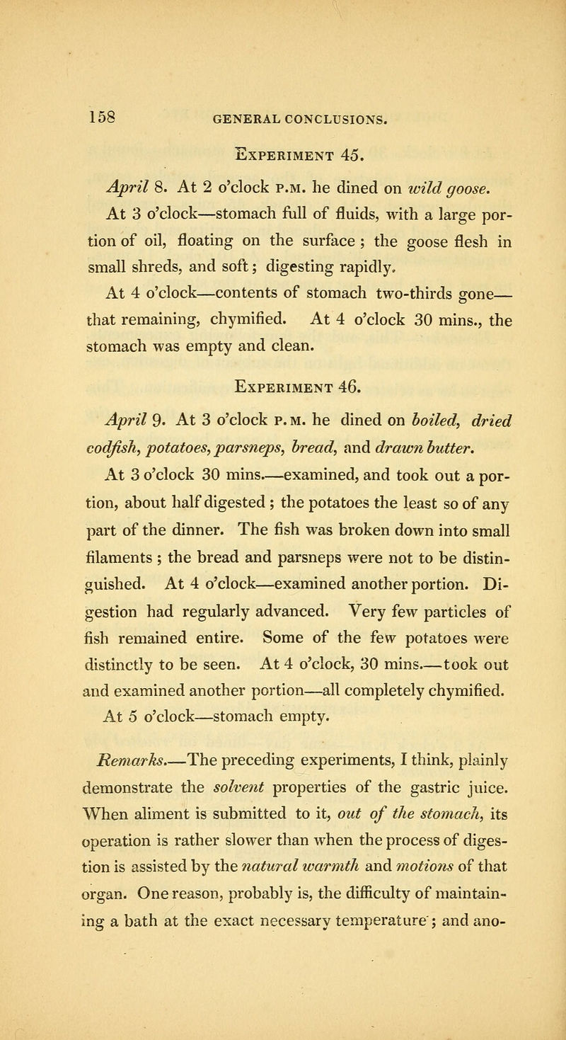 Experiment 45. April 8. At 2 o'clock p.m. he dined on wild goose. At 3 o'clock—stomach full of fluids, with a large por- tion of oil, floating on the surface ; the goose flesh in small shreds, and soft; digesting rapidly. At 4 o'clock—contents of stomach two-thirds gone— that remaining, chymified. At 4 o'clock 30 mins., the stomach was empty and clean. Experiment 46. April 9. At 3 o'clock p. m. he dined on boiled, dried codfish, potatoes, parsneps, bread, and drawn butter. At 3 o'clock 30 mins.—examined, and took out a por- tion, about half digested ; the potatoes the least so of any part of the dinner. The fish was broken down into small filaments ; the bread and parsneps were not to be distin- guished. At 4 o'clock—examined another portion. Di- gestion had regularly advanced. Very few particles of fish remained entire. Some of the few potatoes were distinctly to be seen. At 4 o'clock, 30 mins—took out and examined another portion—all completely chymified. At 5 o'clock—stomach empty. Remarks.—The preceding experiments, I think, plainly demonstrate the solvent properties of the gastric juice. When aliment is submitted to it, out of the stomach, its operation is rather slower than when the process of diges- tion is assisted by the natural warmth and motions of that organ. One reason, probably is, the difficulty of maintain- ing a bath at the exact necessary temperature ; and ano-