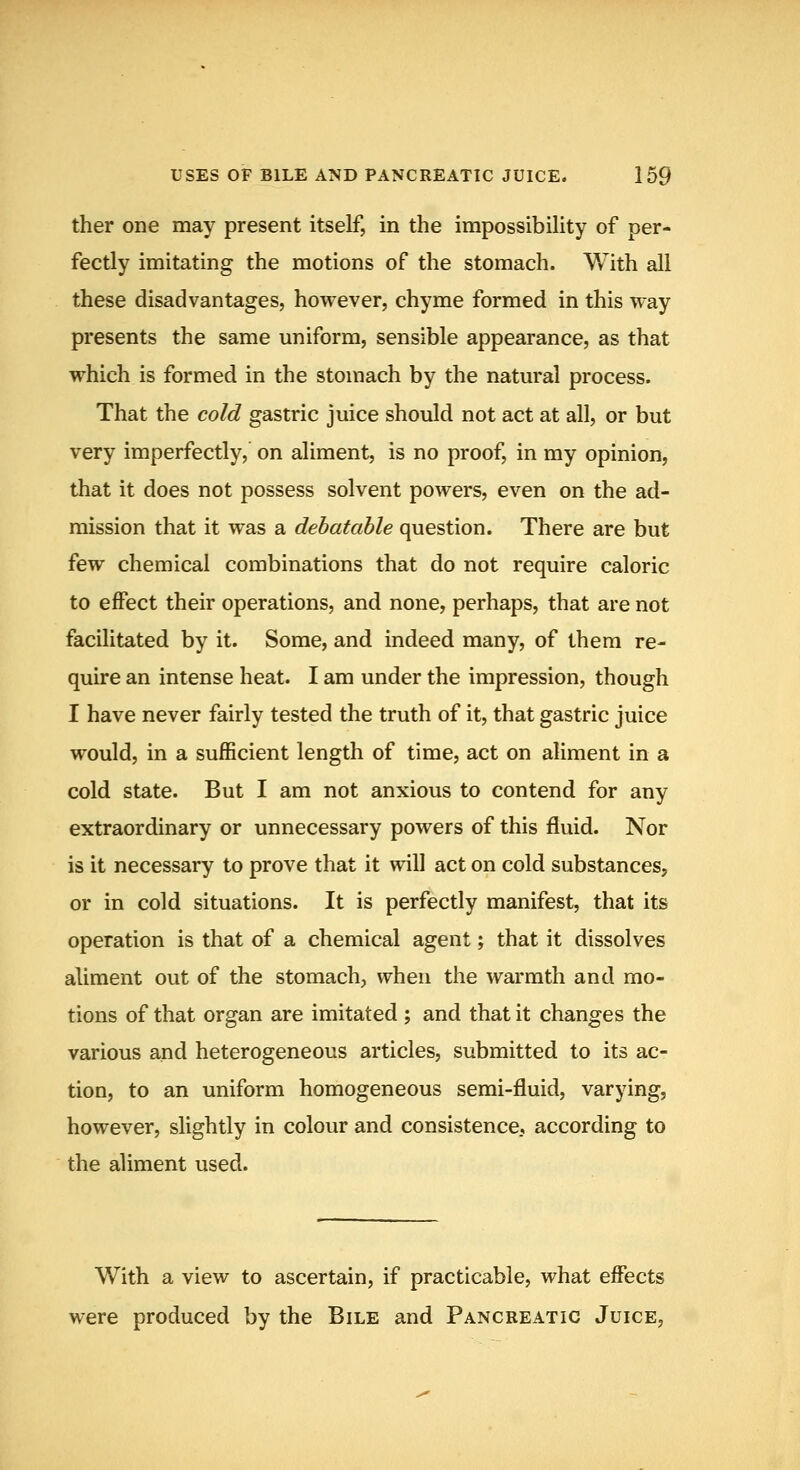 ther one may present itself, in the impossibility of per- fectly imitating the motions of the stomach. With all these disadvantages, however, chyme formed in this way presents the same uniform, sensible appearance, as that which is formed in the stomach by the natm'al process. That the cold gastric juice should not act at all, or but very imperfectly, on aliment, is no proof, in my opinion, that it does not possess solvent powers, even on the ad- mission that it was a debatable question. There are but few chemical combinations that do not require caloric to effect their operations, and none, perhaps, that are not facilitated by it. Some, and indeed many, of them re- quire an intense heat. I am under the impression, though I have never fairly tested the truth of it, that gastric juice would, in a sufficient length of time, act on aliment in a cold state. But I am not anxious to contend for any extraordinary or unnecessary powers of this fluid. Nor is it necessary to prove that it will act on cold substances, or in cold situations. It is perfectly manifest, that its operation is that of a chemical agent; that it dissolves aliment out of the stomach, when the warmth and mo- tions of that organ are imitated; and that it changes the various and heterogeneous articles, submitted to its ac- tion, to an uniform homogeneous semi-fluid, varying, however, slightly in colour and consistence, according to the aliment used. With a view to ascertain, if practicable, what effects were produced by the Bile and Pancreatic Juice,
