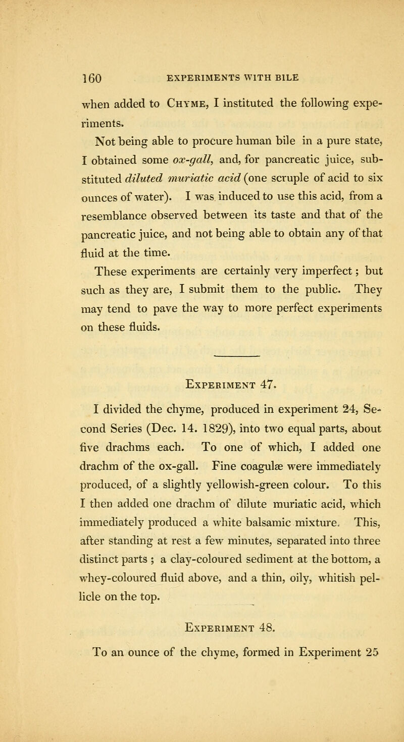 when added to Chyme, I instituted the following expe- riments. Not being able to procure human bile in a pure state, I obtained some ox-gall, and, for pancreatic juice, sub- stituted diluted muriatic acid (one scruple of acid to six ounces of water). I was induced to use this acid, from a resemblance observed between its taste and that of the pancreatic juice, and not being able to obtain any of that fluid at the time. These experiments are certainly very imperfect; but such as they are, I submit them to the public. They may tend to pave the way to more perfect experiments on these fluids. Experiment 47. I divided the chyme, produced in experiment 24, Se- cond Series (Dec. 14. 1829), into two equal parts, about five drachms each. To one of which, I added one drachm of the ox-gall. Fine coagulae were immediately produced, of a slightly yellowish-green colour. To this I then added one drachm of dilute muriatic acid, which immediately produced a white balsamic mixture. This, after standing at rest a few minutes, separated into three distinct parts ; a clay-coloured sediment at the bottom, a whey-coloured fluid above, and a thin, oily, whitish pel- licle on the top. Experiment 48. To an ounce of the chyme, formed in Experiment 25