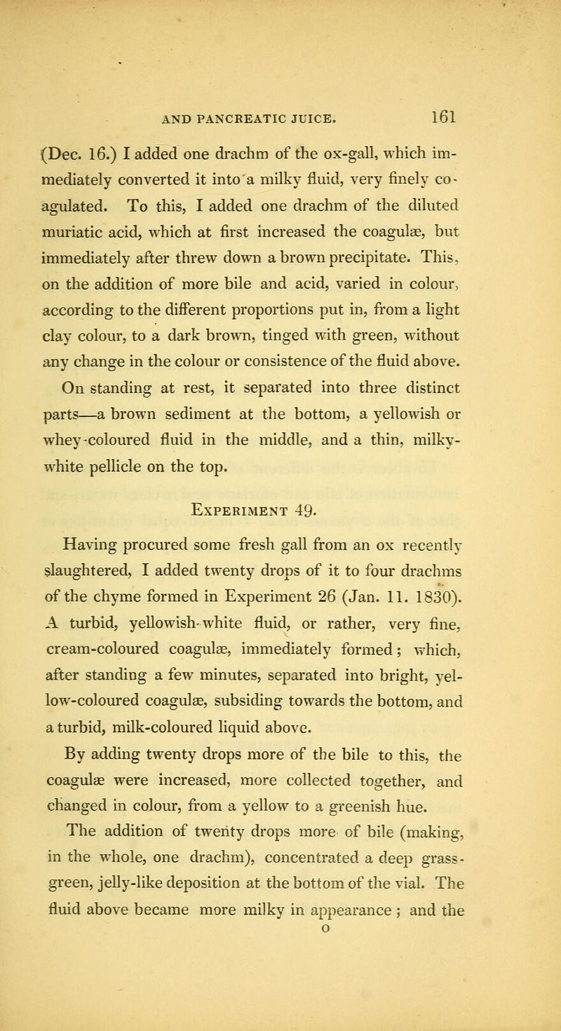 (Dec. 16.) I added one drachm of the ox-gall, which im- mediately converted it into a milky fluid, very finely co- agulated. To this, I added one drachm of the diluted muriatic acid, which at first increased the coagulae, but immediately after threw down a brown precipitate. This, on the addition of more bile and acid, varied in colour, according to the different proportions put in, from a light clay colour, to a dark brown, tinged with green, without any change in the colour or consistence of the fluid above. On standing at rest, it separated into three distinct parts—a brown sediment at the bottom, a yellowish or whey-coloured fluid in the middle, and a thin, milky- white pellicle on the top. Experiment 49. Having procured some fresh gall from an ox recently slaughtered, I added twenty drops of it to four drachms of the chyme formed in Experiment 26 (Jan. 11. 1830). A turbid, yellowish-white fluid, or rather, very fine, cream-coloured coagulae, immediately formed; which, after standing a few minutes, separated into bright, yel- low-coloured coagulae, subsiding towards the bottom, and a turbid, milk-coloured liquid above. By adding twenty drops more of the bile to this, the coagulae were increased, more collected together, and changed in colour, fi:om a yellow to a greenish hue. The addition of twenty drops more of bile (making, in the whole, one drachm), concentrated a deep grass- green, jelly-like deposition at the bottom of the vial. The fluid above became more milky in appearance ; and the o