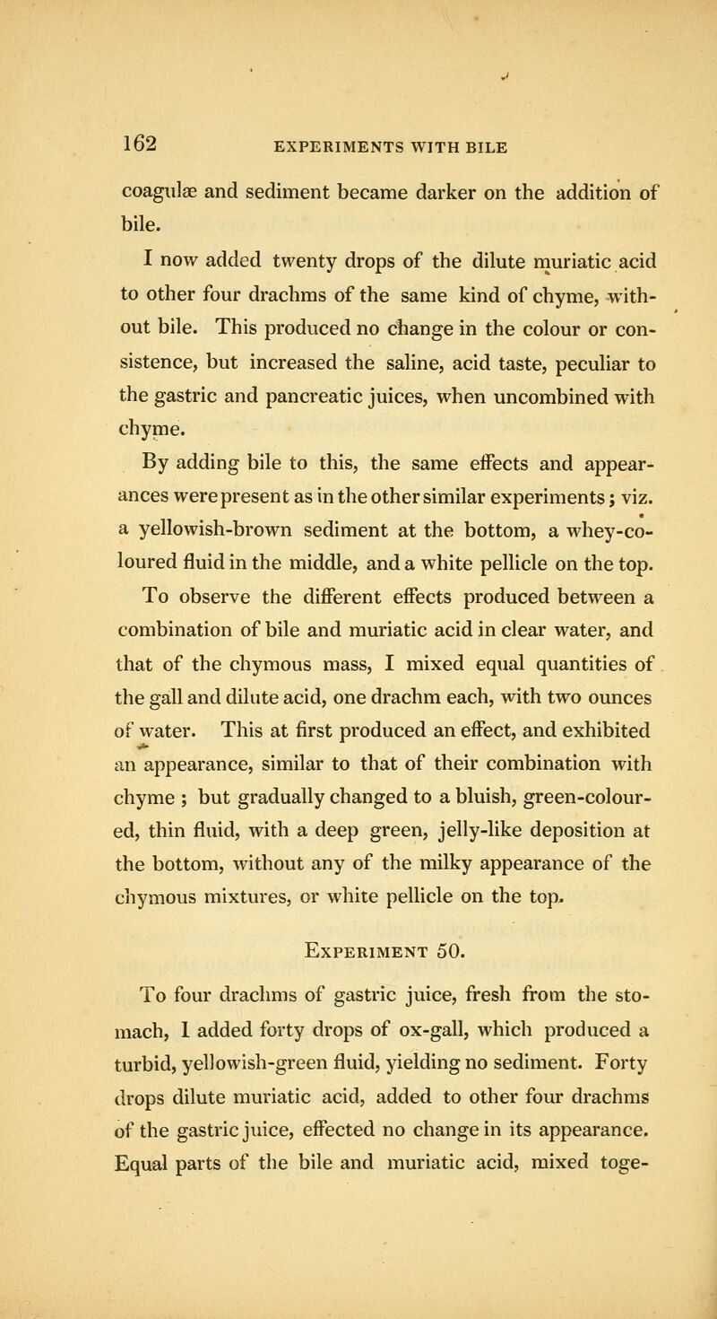 coagiilae and sediment became darker on the addition of bile. I now added twenty drops of the dilute muriatic acid to other four drachms of the same kind of chyme, with- out bile. This produced no change in the colour or con- sistence, but increased the saline, acid taste, peculiar to the gastric and pancreatic juices, when uncombined with chyme. By adding bile to this, the same effects and appear- ances were present as in the other similar experiments; viz. a yellowish-brown sediment at the bottom, a whey-co- loured fluid in the middle, and a white pellicle on the top. To observe the different effects produced between a combination of bile and muriatic acid in clear water, and that of the chymous mass, I mixed equal quantities of the gall and dilute acid, one drachm each, with two ounces of water. This at first produced an effect, and exhibited an appearance, similar to that of their combination with chyme ; but gradually changed to a bluish, green-colour- ed, thin fluid, with a deep green, jelly-like deposition at the bottom, without any of the milky appearance of the chymous mixtures, or white pellicle on the top. Experiment 50. To four drachms of gastric juice, fresh from the sto- mach, 1 added forty drops of ox-gall, which produced a turbid, yellowish-green fluid, yielding no sediment. Forty drops dilute muriatic acid, added to other four drachms of the gastric juice, effected no change in its appearance. Equal parts of the bile and muriatic acid, mixed toge-