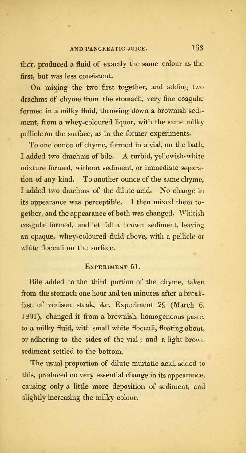 ther, produced a fluid of exactly the same colour as the first, but was less consistent. On mixing the two first together, and adding two drachms of chyme from the stomach, very fine coagul^ formed in a milky fluid, throwing down a brownish sedi- ment, from a whey-coloured liquor, with the same milky pellicle on the surface, as in the former experiments. To one ounce of chyme, formed in a vial, on the bath, I added two drachms of bile. A turbid, yellowish-white mixture formed, without sediment, or immediate separa- tion of any kind. To another ounce of the same chyme, I added two drachms of the dilute acid. No change in its appearance was perceptible. I then mixed them to- gether, and the appearance of both was changed. Whitish coagulae formed, and let fall a brown sediment, leaving an opaque, whey-coloured fluid above, with a pellicle or white flocculi on the surface. Experiment 51. Bile added to the third portion of the chyme, taken from the stomach one hour and ten minutes after a break- fast of venison steak, &c. Experiment 29 (March 6. 1831), changed it from a brownish, homogeneous paste, to a milky fluid, with small white flocculi, floating about, or adhering to the sides of the vial; and a light brown sediment settled to the bottom. The usual proportion of dilute muriatic acid, added to this, produced no very essential change in its appearance, causing only a little more deposition of sediment, and slightly increasing the milky colour.