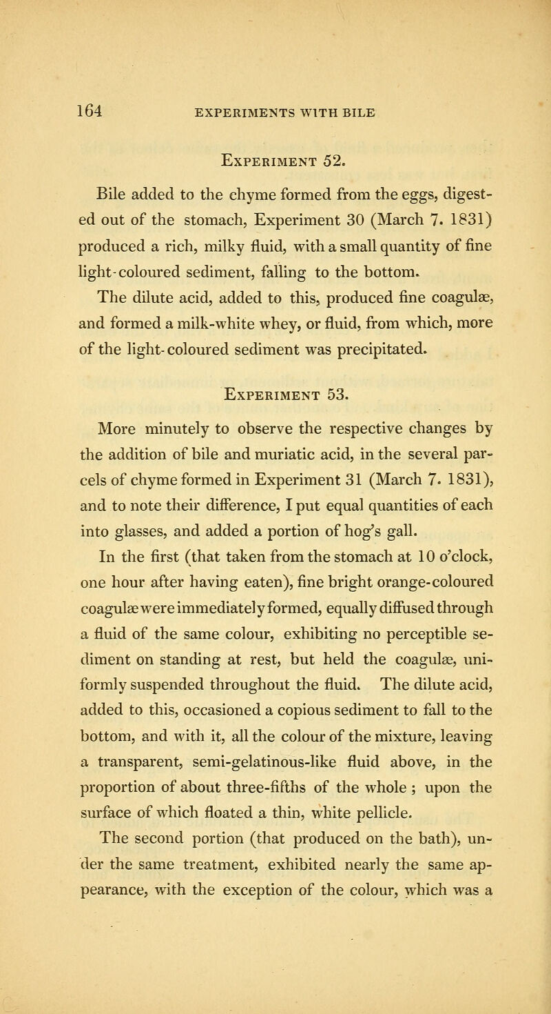 Experiment 52. Bile added to the chyme formed from the eggs, digest- ed out of the stomach, Experiment 30 (March 7. 1831) produced a rich, milky fluid, with a small quantity of fine light-coloured sediment, falling to the bottom. The dilute acid, added to this, produced fine coagulae, and formed a milk-white whey, or fluid, firom which, more of the fight- coloured sediment was precipitated. Experiment 53. More minutely to observe the respective changes by the addition of bile and muriatic acid, in the several par- cels of chyme formed in Experiment 31 (March 7. 1831), and to note their difference, I put equal quantities of each into glasses, and added a portion of hog's gall. In the first (that taken from the stomach at 10 o'clock, one hour after having eaten), fine bright orange-coloured coagulae were immediately formed, equally diffused through a fluid of the same colour, exhibiting no perceptible se- diment on standing at rest, but held the coagulae, uni- formly suspended throughout the fluid. The dilute acid, added to this, occasioned a copious sediment to fall to the bottom, and with it, all the colour of the mixture, leaving a transparent, semi-gelatinous-like fluid above, in the proportion of about three-fifths of the whole ; upon the surface of which floated a thin, white pellicle. The second portion (that produced on the bath), un- der the same treatment, exhibited nearly the same ap- pearance, with the exception of the colour, which was a