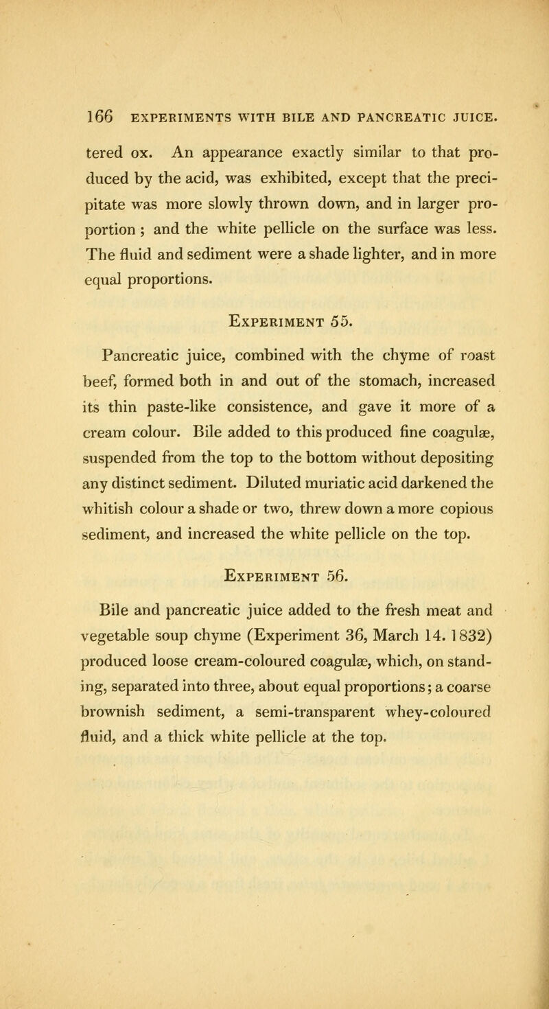 tered ox. An appearance exactly similar to that pro- duced by the acid, was exhibited, except that the preci- pitate was more slowly thrown down, and in larger pro- portion ; and the white pellicle on the surface was less. The fluid and sediment were a shade lighter, and in more equal proportions. Experiment 55. Pancreatic juice, combined with the chyme of roast beef, formed both in and out of the stomach, increased its thin paste-like consistence, and gave it more of a cream colour. Bile added to this produced fine coagulae, suspended from the top to the bottom without depositing any distinct sediment. Diluted muriatic acid darkened the whitish colour a shade or two, threw down a more copious sediment, and increased the white pellicle on the top. Experiment 56. Bile and pancreatic juice added to the fresh meat and vegetable soup chyme (Experiment 36, March 14.1832) produced loose cream-coloured coagulae, which, on stand- ing, separated into three, about equal proportions; a coarse brownish sediment, a semi-transparent whey-coloured fluid, and a thick white pellicle at the top.