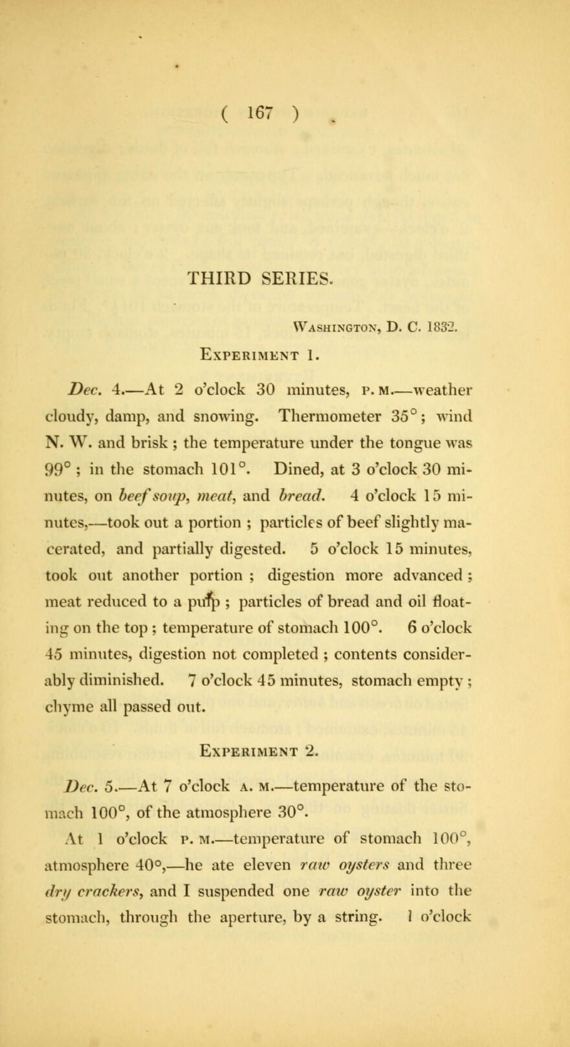 THIRD SERIES. Washington, D. C. 1832. Experiment 1. Dec. 4.—At 2 o'clock 30 minutes, p. m weather cloudy, damp, and snowing. Thermometer 35°; ^^'ind N. W. and brisk ; the temperature under the tongue was 99° ; in the stomach 101°. Dined, at 3 o'clock 30 mi- nutes, on beefsoKp, meat, and bread. 4 o'clock 15 mi- nutes,—took out a portion ; particles of beef slightly ma- cerated, and partially digested. 5 o'clock 15 minutes, took out another portion ; digestion more advanced ; meat reduced to a pufp ; particles of bread and oil float- ing on the top; temperature of stomach 100°. 6 o'clock 45 minutes, digestion not completed ; contents consider- ably diminished. 7 o'clock 45 minutes, stomach empty ; chyme all passed out. Experiment 2. Dec. 5 At 7 o'clock a. m—temperature of the sto- mach 100°, of the atmosphere 30°. At 1 o'clock p. M.—temperature of stomach 100°, atmosphere 40°,—he ate eleven raw oysters and three dry crackers, and I suspended one raiv oyster into the stomach, through the aperture, by a string. 1 o'clock