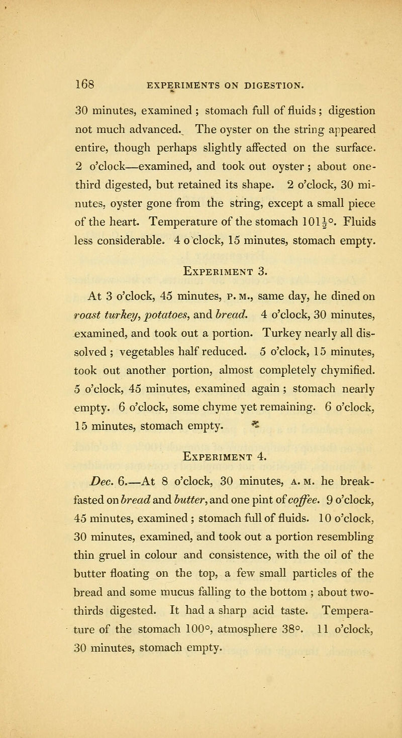 30 minutes, examined ; stomach full of fluids; digestion not much advanced.^ The oyster on the string appeared entire, though perhaps slightly affected on the surface. 2 o'clock—examined, and took out oyster; about one- third digested, but retained its shape. 2 o'clock, 30 mi- nutes, oyster gone from the string, except a small piece of the heart. Temperature of the stomach 101|°. Fluids less considerable. 4 o clock, 15 minutes, stomach empty. Experiment 3. At 3 o'clock, 45 minutes, p. m., same day, he dined on roast turkey, potatoes, and bread. 4 o'clock, 30 minutes, examined, and took out a portion. Turkey nearly all dis- solved ; vegetables half reduced. 5 o'clock, 15 minutes, took out another portion, almost completely chymified. 5 o'clock, 45 minutes, examined again ; stomach nearly empty. 6 o'clock, some chyme yet remaining. 6 o'clock, 15 minutes, stomach empty. ^ Experiment 4. Dec. 6 At 8 o'clock, 30 minutes, a. m. he break- fasted on bread and butter, and one pint o^ coffee. 9 o'clock, 45 minutes, examined; stomach full of fluids. 10 o'clock, 30 minutes, examined, and took out a portion resembling thin gruel in colour and consistence, with the oil of the butter floating on the top, a few small particles of the bread and some mucus falling to the bottom ; about two- thirds digested. It had a sharp acid taste. Tempera- ture of the stomach 100°, atmosphere 38°. 11 o'clock, 30 minutes, stomach empty.