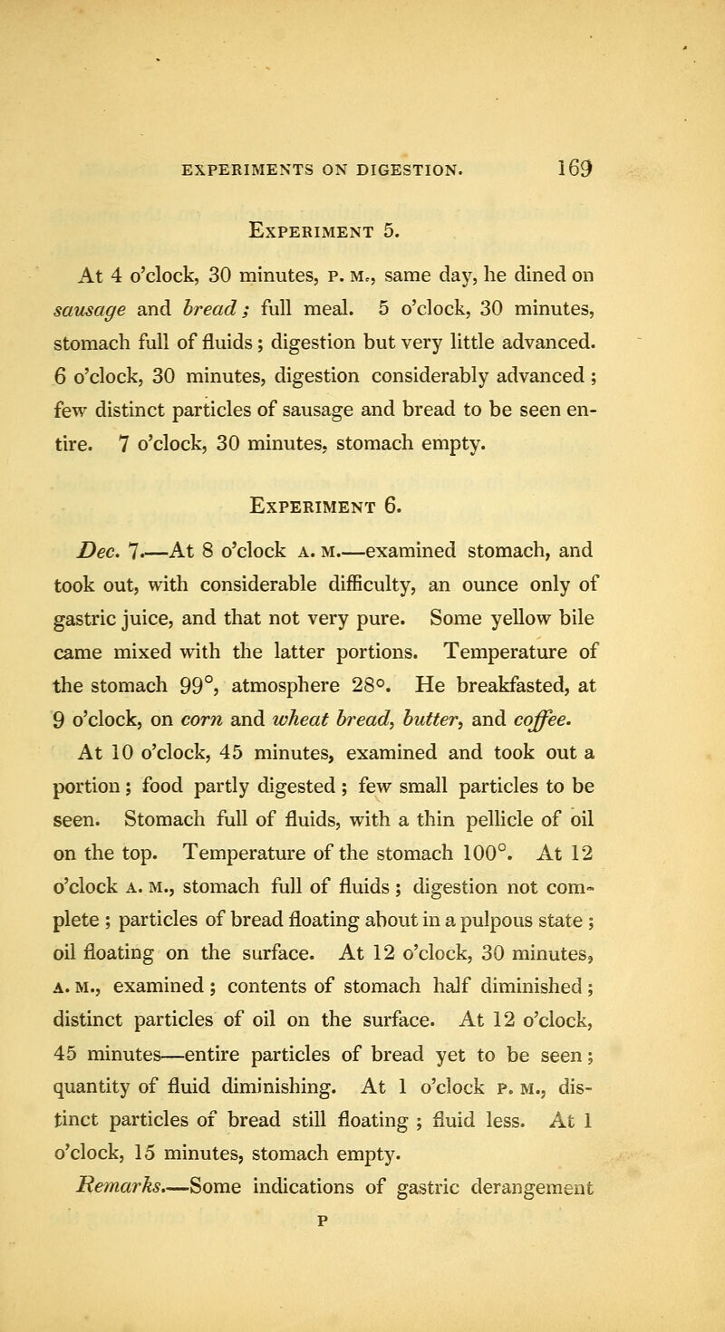 Experiment 5. At 4 o'clock, 30 minutes, p. Mc, same day, he dined on sausage and bread; full meal. 5 o'clock, 30 minutes, stomach full of fluids; digestion but very little advanced. 6 o'clock, 30 minutes, digestion considerably advanced; few distinct particles of sausage and bread to be seen en- tire. 7 o'clock, 30 minutes, stomach empty. Experiment 6. Dec. 7-—At 8 o'clock a. m.—examined stomach, and took out, with considerable difficulty, an ounce only of gastric juice, and that not very pure. Some yellow bile came mixed with the latter portions. Temperature of the stomach 99°? atmosphere 28°. He breakfasted, at 9 o'clock, on corn and wheat bread, butter, and coffee. At 10 o'clock, 45 minutes, examined and took out a portion; food partly digested ; few small particles to be seen. Stomach full of fluids, with a thin pellicle of oil on the top. Temperature of the stomach 100°. At 12 o'clock A. m., stomach full of fluids ; digestion not com- plete ; particles of bread floating about in a pulpous state ; oil floating on the surface. At 12 o'clock, 30 minutes, A. m., examined ; contents of stomach half diminished ; distinct particles of oil on the surface. At 12 o'clock, 45 minutes—entire particles of bread yet to be seen; quantity of fluid diminishing. At 1 o'clock p. m., dis- tinct particles of bread still floating ; fluid less. At 1 o'clock, 15 minutes, stomach empty. Remarks.—Some indications of gastric derangement