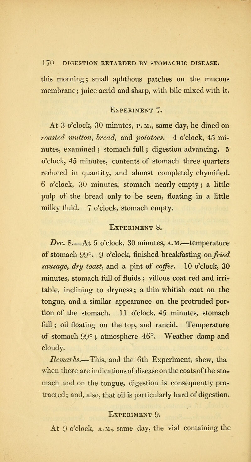 this morning; small aphthous patches on the mucous membrane; juice acrid and sharp, with bile mixed with it. Experiment 7. At 3 o'clock, 30 minutes, p. m., same day, he dined on roasted mutton, bread, and potatoes. 4 o'clock, 45 mi- nutes, examined ; stomach full; digestion advancing. 5 o'clock, 45 minutes, contents of stomach three quarters reduced in quantity, and almost completely chymified. 6 o'clock, 30 minutes, stomach nearly empty; a little pulp of the bread only to be seen, floating in a little milky fluid. 7 o'clock, stomach empty. Experiment 8. Dec, 8 At 5 o'clock, 30 minutes, a. m.—temperature of stomach 99°» 9 o'clock, finished breakfasting on fried sausage, dry toast, and a pint of coffee, 10 o'clock, 30 minutes, stomach full of fluids; villous coat red and irri- table, inclining to dryness; a thin whitish coat on the tongue, and a similar appearance on the protruded por- tion of the stomach. 11 o'clock, 45 minutes, stomach full; oil floating on the top, and rancid. Temperature of stomach 99° ; atmosphere 46°. Weather damp and cloudy. Remarks.—This, and the 6th Experiment, shew, tha when there are indicationsof disease on the coats of the sto- mach and on the tongue, digestion is consequently pro- tracted; and, also, that oil is particularly hard of digestion. Experiment 9. At 9 o'clock, a. m., same day, the vial containing the