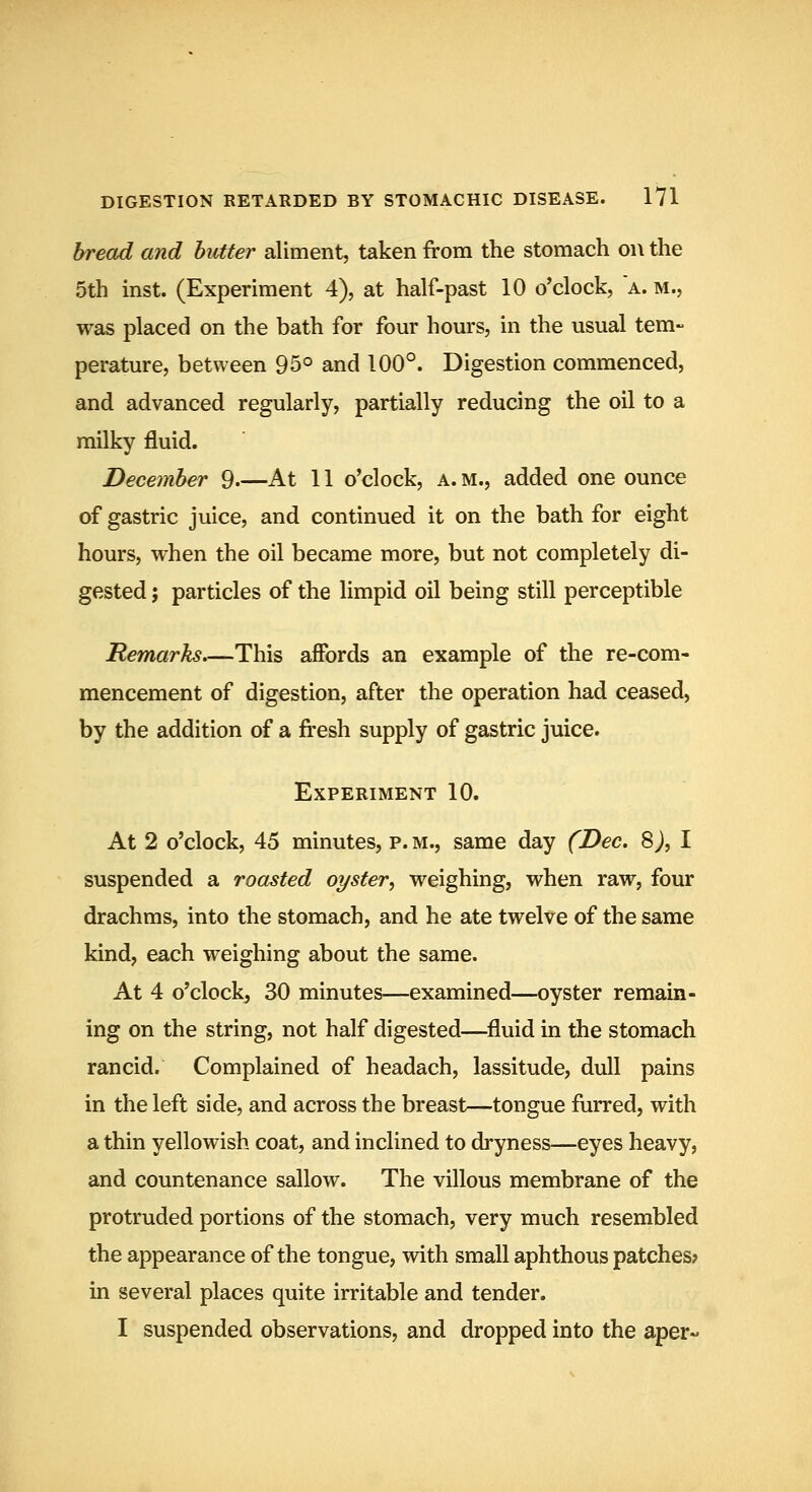 bread and butter aliment, taken from the stomach on the 5th inst. (Experiment 4), at half-past 10 o'clock, a. m., was placed on the bath for four hom's, in the usual tem- perature, between 95° and 100°. Digestion commenced, and advanced regularly, partially reducing the oil to a milky fluid. December 9 At 11 o'clock, a. m., added one ounce of gastric juice, and continued it on the bath for eight hours, when the oil became more, but not completely di- gested J particles of the limpid oil being still perceptible Remarks.—This affords an example of the re-com- mencement of digestion, after the operation had ceased, by the addition of a fresh supply of gastric juice. Experiment 10. At 2 o'clock, 45 minutes, p. m., same day (Dec. 8 j, I suspended a roasted oyster, weighing, when raw, four drachms, into the stomach, and he ate twelve of the same kind, each weighing about the same. At 4 o'clock, 30 minutes—examined—oyster remain- ing on the string, not half digested—fluid in the stomach rancid. Complained of headach, lassitude, dull pains in the left side, and across the breast—tongue furred, with a thin yellowish coat, and inclined to dryness—eyes heavy, and countenance sallow. The villous membrane of the protruded portions of the stomach, very much resembled the appearance of the tongue, with small aphthous patches; in several places quite irritable and tender. I suspended observations, and dropped into the aper-