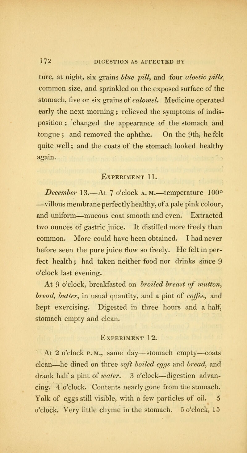 i?^ DIGESTION AS AFFECTED BY ture, at night, six grains blue pill, and four aloetic pills.^ common size, and sprinkled on the exposed surface of the stomach, five or six grains of calomel. Medicine operated early the next morning; relieved the symptoms of indis- position ; 'changed the appearance of the stomach and tongue ; and removed the aphthae. On the 9th, he felt quite well; and the coats of the stomach looked healthy again. Experiment 11. December 13.—At 7 o'clock a. m temperature 100° —villous membrane perfectly healthy, of a pale pink colour, and uniform—mucous coat smooth and even. Extracted two ounces of gastric juice. It distilled more freely than common. More could have been obtained. I had never before seen the pure juice flow so freely. He felt in per- fect health; had taken neither food nor drinks since 9 o'clock last evening. At 9 o'clock, breakfasted on broiled breast of mutton, bread, butter, in usual quantity, and a pint of coffee, and kept exercising. Digested in three hours and a half, stomach empty and clean. Experiment 12. At 2 o'clock p. M., same day—stomach empty—coats clean—^he dined on three soft boiled eggs and bread, and drank half a pint of water. 3 o'clock—digestion advan- cing. 4 o'clock. Contents nearly gone from the stomach. Yolk of eggs still visible, with a few particles of oil. 5