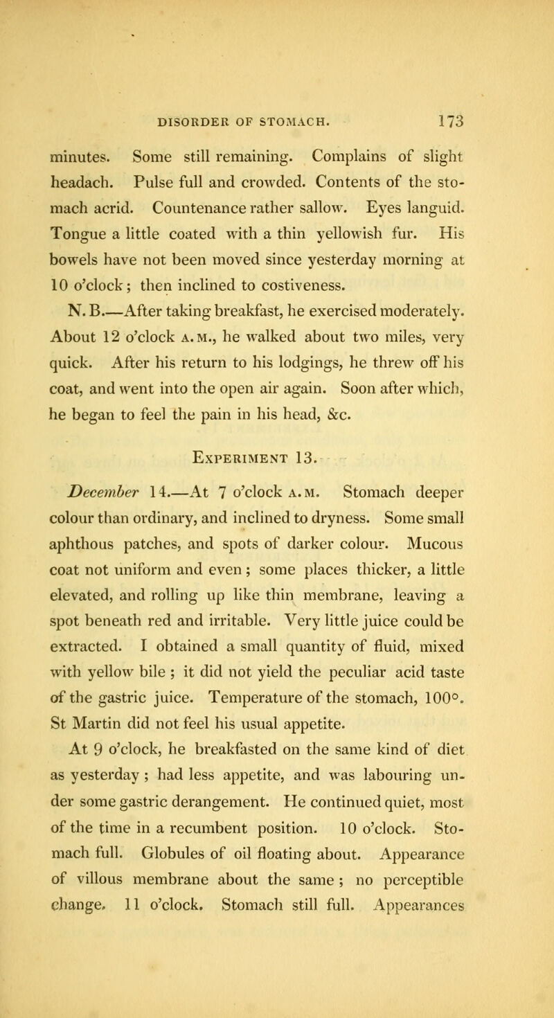 minutes. Some still remaining. Complains of slight headach. Pulse full and crowded. Contents of the sto- mach acrid. Countenance rather sallow. Eyes languid. Tongue a little coated with a thin yellowish fur. His bowels have not been moved since yesterday morning at 10 o'clock; then inclined to costiveness. N. B.—After taking breakfast, he exercised moderately. About 12 o'clock a.m., he walked about two miles, very quick. After his return to his lodgings, he threw off his coat, and went into the open air again. Soon after which, he began to feel the pain in his head, &c. Experiment 13. December 14.—At 7 o'clock a. m. Stomach deeper colour than ordinary, and inclined to dryness. Some small aphthous patches, and spots of darker colour. Mucous coat not uniform and even; some places thicker, a little elevated, and rolling up like thin membrane, leaving a spot beneath red and irritable. Very little juice could be extracted. I obtained a small quantity of fluid, mixed with yellow bile ; it did not yield the peculiar acid taste of the gastric juice. Temperature of the stomach, 100°. St Martin did not feel his usual appetite. At 9 o'clock, he breakfasted on the same kind of diet as yesterday ; had less appetite, and was labouring un- der some gastric derangement. He continued quiet, most of the time in a recumbent position. 10 o'clock. Sto- mach full. Globules of oil floating about. Appearance of villous membrane about the same ; no perceptible change. 11 o'clock. Stomach still full. Appearances
