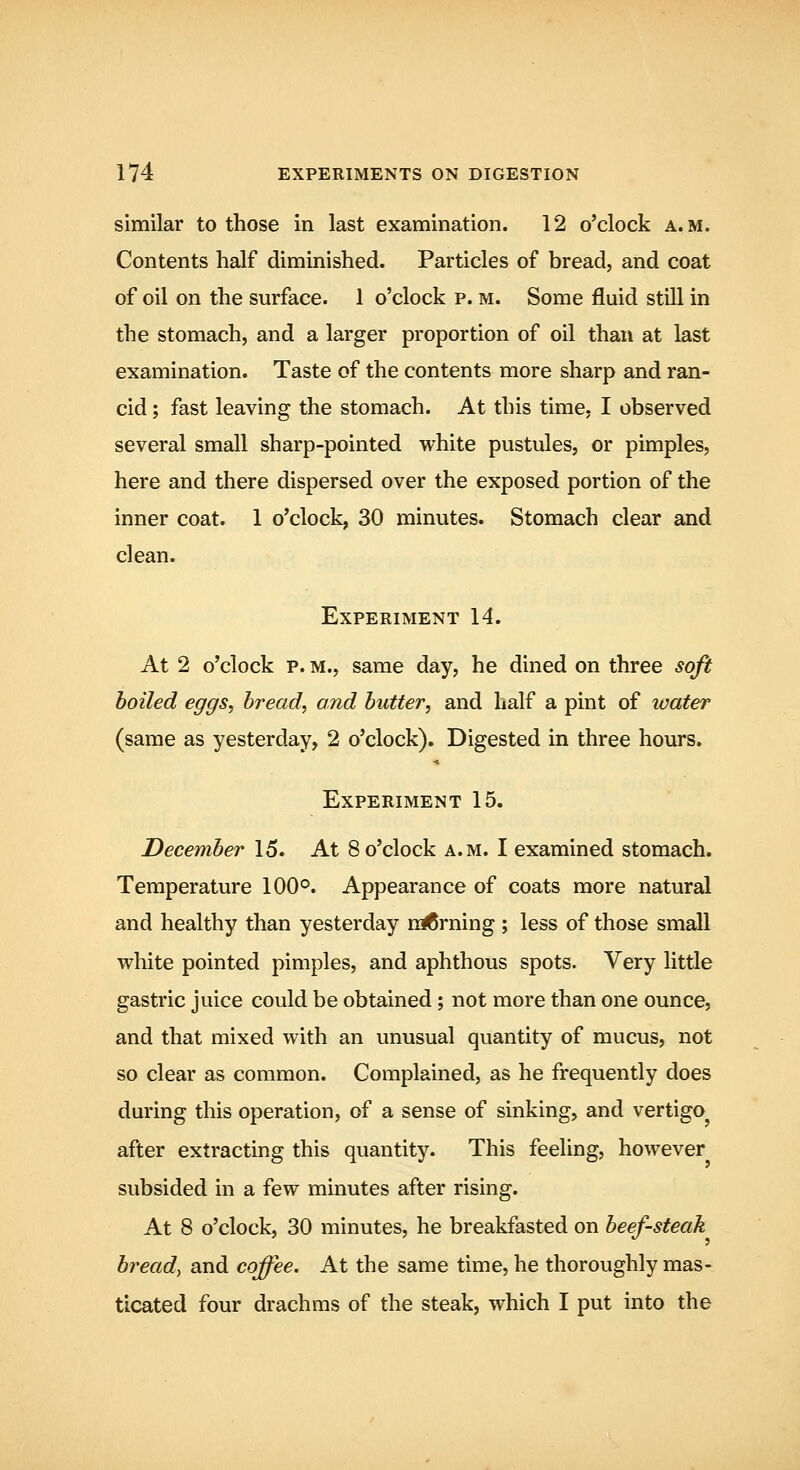 similar to those in last examination. 12 o'clock a.m. Contents half diminished. Particles of bread, and coat of oil on the surface. 1 o'clock p. m. Some fluid still in the stomach, and a larger proportion of oil than at last examination. Taste of the contents more sharp and ran- cid ; fast leaving the stomach. At this time. I observed several small sharp-pointed white pustules, or pimples, here and there dispersed over the exposed portion of the inner coat. 1 o'clock, 30 minutes. Stomach clear and clean. Experiment 14. At 2 o'clock p. m., same day, he dined on three soft boiled eggs, bread, and butter, and half a pint of luater (same as yesterday, 2 o'clock). Digested in three hours. Experiment 15. December 15. At 8 o'clock a.m. I examined stomach. Temperature 100°. Appearance of coats more natural and healthy than yesterday niCrning ; less of those small white pointed pimples, and aphthous spots. Very little gastric juice could be obtained; not more than one ounce, and that mixed with an unusual quantity of mucus, not so clear as common. Complained, as he frequently does during this operation, of a sense of sinking, and vertigo after extracting this quantity. This feeling, however subsided in a few minutes after rising. At 8 o'clock, 30 minutes, he breakfasted on beef-steak bread, and coffee. At the same time, he thoroughly mas- ticated four drachms of the steak, which I put into the