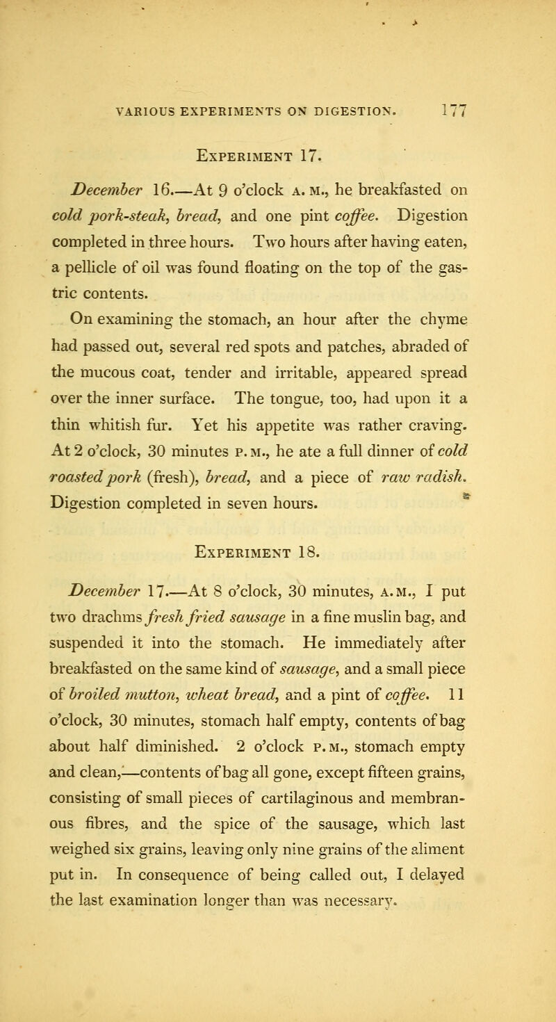 Experiment 17. December 16.—At 9 o'clock a. m., he breakfasted on cold pork-steak^ breads and one pint coffee. Digestion completed in three hours. Two hours after having eaten, a pellicle of oil was found floating on the top of the gas- tric contents. On examining the stomach, an hour after the chyme had passed out, several red spots and patches, abraded of the mucous coat, tender and irritable, appeared spread over the inner surface. The tongue, too, had upon it a thin whitish fur. Yet his appetite was rather craving. At 2 o'clock, 30 minutes p. m., he ate a full dinner oicold roasted pork (fresh), breads and a piece of raic radish. Digestion completed in seven hours. Experiment 18. December 17 At 8 o'clock, 30 minutes, a.m., I put two dvdichxa^ fresh fried sausage in a fine muslin bag, and suspended it into the stomach. He immediately after breakfasted on the same kind of sausage^ and a small piece of broiled mutton^ wheat breads and a pint of coffee. 11 o'clock, 30 minutes, stomach half empty, contents of bag about half diminished. 2 o'clock p.m., stomach empty and clean,^—contents of bag all gone, except fifteen grains, consisting of small pieces of cartilaginous and membran- ous fibres, and the spice of the sausage, which last weighed six grains, leaving only nine grains of the aliment put in. In consequence of being called out, I delayed the last examination longer than was necessary.