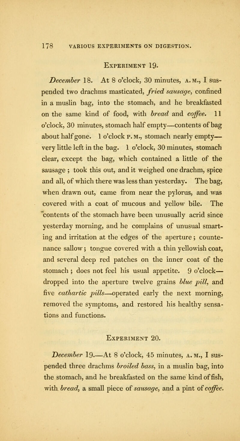 Experiment 19. December 18. At 8 o'clock, 30 minutes, a.m., I sus- pended two drachms masticated, fried sausage^ confined in a muslin bag, into the stomach, and he breakfasted on the same kind of food, with bread and coffee, 11 o'clock, 30 minutes, stomach half empty—contents of bag about half gone. 1 o'clock p. m., stomach nearly empty— very little left in the bag. 1 o'clock, 30 minutes, stomach clear, except the bag, which contained a little of the sausage ; took this out, and it weighed one drachm, spice and all, of which there was less than yesterday. The bag, when drawn out, came from near the pylorus, and was covered with a coat of mucous and yellow bile. The ^contents of the stomach have been unusually acrid since yesterday morning, and he complains of unusual smart- ing and irritation at the edges of the aperture; counte- nance sallow; tongue covered with a thin yellowish coat, and several deep red patches on the inner coat of the stomach ; does not feel his usual appetite. 9 o'clock— dropped into the aperture twelve grains blue pill, and five cathartic pills—operated early the next morning, removed the symptoms, and restored his healthy sensa- tions and functions. Experiment 20. December 19—At 8 o'clock, 45 minutes, a. m., I sus- pended three drachms broiled bass, in a muslin bag, into the stomach, and he breakfasted on the same kind offish, with, bread, a small piece of sausage, and a pint of coffee.