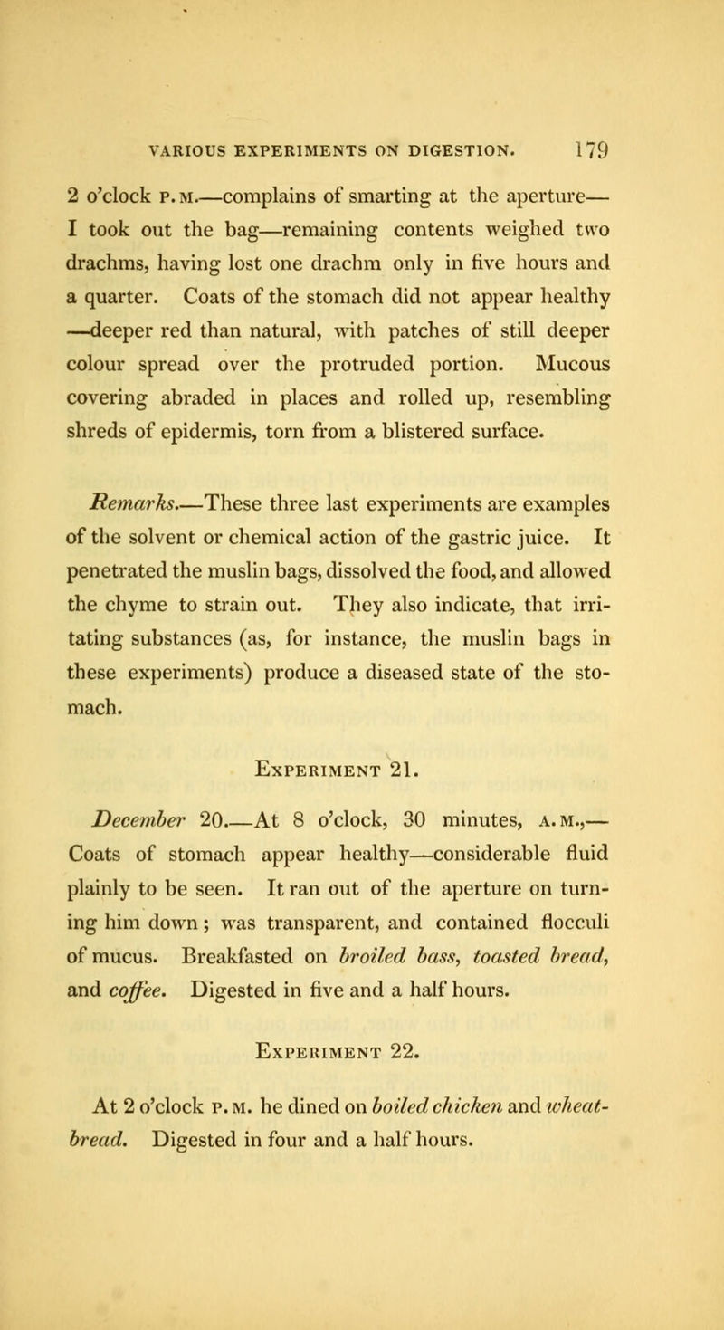 2 o'clock P. M.—complains of smarting at the aperture— I took out the bag—remaining contents weighed two drachms, having lost one drachm only in five hours and a quarter. Coats of the stomach did not appear healthy -—deeper red than natural, with patches of still deeper colour spread over the protruded portion. Mucous covering abraded in places and rolled up, resembling shreds of epidermis, torn from a blistered surface. Remarks.—These three last experiments are examples of the solvent or chemical action of the gastric juice. It penetrated the muslin bags, dissolved the food, and allowed the chyme to strain out. They also indicate, that irri- tating substances (as, for instance, the muslin bags in these experiments) produce a diseased state of the sto- mach. Experiment 21. December 20 At 8 o'clock, 30 minutes, a.m.,— Coats of stomach appear healthy—considerable fluid plainly to be seen. It ran out of the aperture on turn- ing him down; was transparent, and contained flocculi of mucus. Breakfasted on broiled bass, toasted bread, and coffee. Digested in five and a half hours. Experiment 22. At 2 o'clock p. M. he dined on boiled chicken and toheat- bread. Digested in four and a half hours.