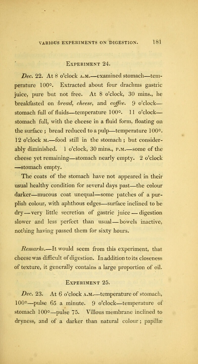 Experiment 24. I>ec. 22. At 8 o'clock a.m.—examined stomach—tem- perature 100°. Extracted about four drachms gastric juice, pure but not free. At 8 o'clock, 30 mins., he breakfasted on breads, cheese^ and coffee. 9 o'clock— stomach full of fluids—temperature 100°. 11 o'clock— stomach full, with the cheese in a fluid form, floating on the surface ; bread reduced to a pulp—temperature 100°. 12 o'clock M.—^food still in the stomach ; but consider- ably diminished. 1 o'clock, 30 mins., p.m.—some of the cheese yet remaining—stomach nearly empty. 2 o'clock —stomach empty. The coats of the stomach have not appeared in their usual healthy condition for several days past—the colour darker—mucous coat unequal—some patches of a pur- plish colour, with aphthous edges—surface inclined to be dry — very little secretion of gastric juice — digestion slower and less perfect than usual—bowels inactive, nothing having passed them for sixty hours. Remarks.—It would seem from this experiment, that cheese was difficult of digestion. In addition to its closeness of texture, it generally contains a large proportion of oil. Experiment 25. Dec. 23. At 6 o'clock a.m.—temperature of stomach, 100°—^pulse ^6 a minute. 9 o'clock—temperature of stomach 100°—pulse 75. Villous membrane incHned to dryness, and of a darker than natural colour; papillae