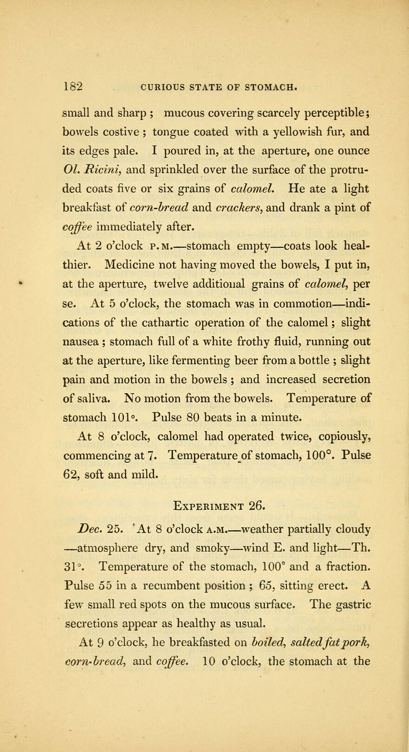 small and sharp ; mucous covering scarcely perceptible; bowels costive ; tongue coated with a yellowish fur, and its edges pale. I poured in, at the aperture, one ounce 01. Ricini, and sprinkled over the surface of the protru- ded coats five or six grains of calomel. He ate a light breakfast of corn-bread and crackers, and drank a pint of coffee immediately after. At 2 o'clock p. M.—stomach empty—coats look heal- thier. Medicine not having moved the bowels, I put in, at the aperture, twelve additional grains of calomel, per se. At 5 o'clock, the stomach was in commotion—indi- cations of the cathartic operation of the calomel; slight nausea; stomach full of a white frothy fluid, running out at the aperture, like fermenting beer from a bottle ; slight pain and motion in the bowels ; and increased secretion of saliva. No motion from the bowels. Temperature of stomach 101°. Pulse 80 beats in a minute. At 8 o'clock, calomel had operated twice, copiously, commencing at 7. Temperature^of stomach, 100°. Pulse 62, soft and mild. Experiment 26. Dec. 25. 'At 8 o'clock a.m.—weather partially cloudy —atmosphere dry, and smoky—wind E. and light—Th. 31°. Temperature of the stomach, 100° and a fraction. Pulse 55 in a recumbent position ; Q6, sitting erect. A few small red spots on the mucous surface. The gastric secretions appear as healthy as usual. At 9 o'clock, he breakfasted on boiled, salted fat pork, corn-bread, and coffee. 10 o'clock, the stomach at the