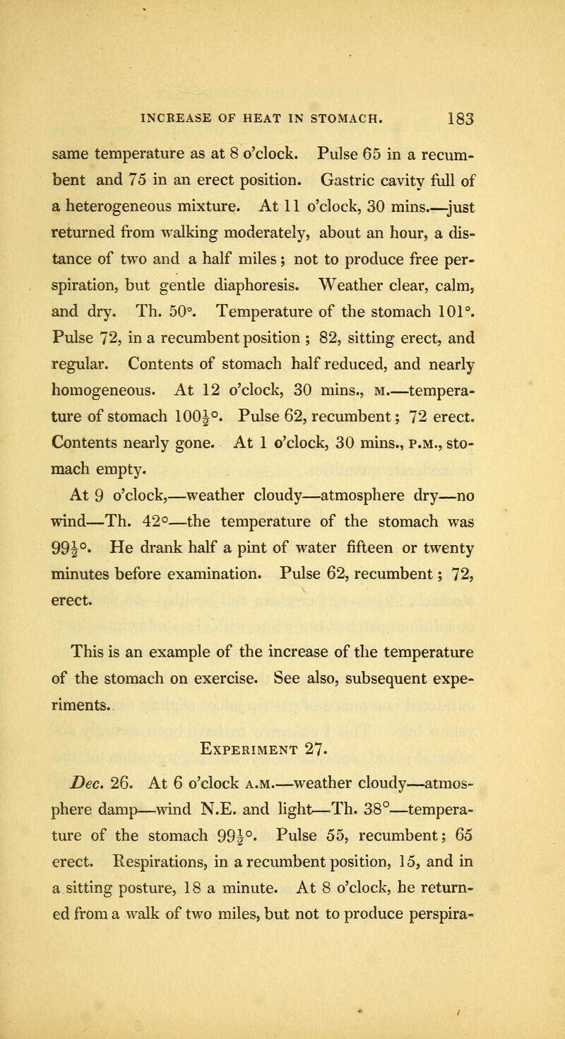 same temperature as at 8 o'clock. Pulse 65 in a recum- bent and 75 in an erect position. Gastric cavity full of a heterogeneous mixture. At 11 o'clock, 30 mins.—just returned from walking moderately, about an hour, a dis- tance of two and a half miles; not to produce free per- spiration, but gentle diaphoresis. Weather clear, calm, and dry. Th. 50°. Temperature of the stomach 101°. Pulse 72, in a recumbent position ; 82, sitting erect, and regular. Contents of stomach half reduced, and nearly homogeneous. At 12 o'clock, 30 mins., m.—tempera- ture of stomach 100|°. Pulse 62, recumbent; 72 erect. Contents nearly gone. At 1 o'clock, 30 mins., p.m., sto- mach empty. At 9 o'clock,—weather cloudy—atmosphere dry—no wind—Th. 42°—the temperature of the stomach was 99J°. He drank half a pint of water fifteen or twenty minutes before examination. Pulse 62, recumbent; 72, erect. This is an example of the increase of the temperature of the stomach on exercise. See also, subsequent expe- riments.. Experiment 27. Dec, 26. At 6 o'clock a.m.—weather cloudy—atmos- phere damp—wind N.E. and light—Th. 38°—tempera- ture of the stomach 99i°. Pulse 55, recumbent; 65 erect. Respirations, in a recumbent position, 15, and in a sitting posture, 18a minute. At 8 o'clock, he return- ed from a walk of two miles, but not to produce perspira-