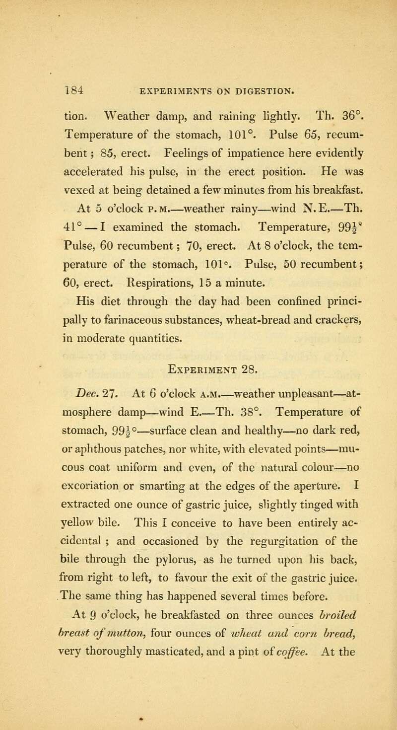 tion. Weather damp, and raining lightly. Th. 36°. Temperature of the stomach, 101°. Pulse 65, recum- bent ; 85, erect. Feelings of impatience here evidently accelerated his pulse, in the erect position. He was vexed at being detained a few minutes from his breakfast. At 5 o'clock p. M.—weather rainy—wind N. E.—Th. 41° — I examined the stomach. Temperature, 99J' Pulse, 60 recumbent; 70, erect. At 8 o'clock, the tem- perature of the stomach, 101*. Pulse, 50 recumbent; 60, erect. Respirations, 15a minute. His diet through the day had been confined princi- pally to farinaceous substances, wheat-bread and crackers, in moderate quantities. Experiment 28. Dec. 27. At 6 o'clock a.m.—weather unpleasant—at- mosphere damp—wind E.—Th. 38°. Temperature of stomach, 99|°—surface clean and healthy—no dark red, or aphthous patches, nor white, with elevated points—mu- cous coat uniform and even, of the natural colour—no excoriation or smarting at the edges of the aperture. I extracted one ounce of gastric juice, slightly tinged with yellow bile. This I conceive to have been entirely ac- cidental ; and occasioned by the regurgitation of the bile through the pylorus, as he turned upon his back, from right to left, to favour the exit of the gastric juice. The same thing has happened several times before. At 9 o'clock, he breakfasted on three ounces broiled breast of mutton, four ounces of wheat and corn bread, very thoroughly masticated, and a pint oi coffee. At the
